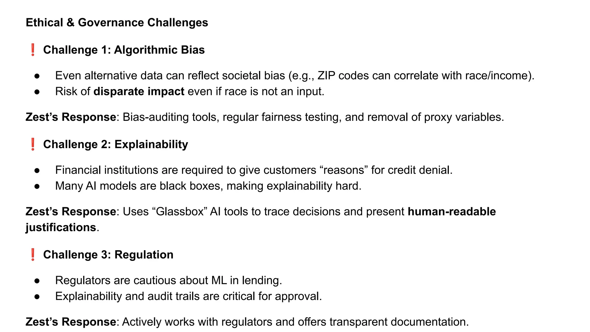 Ethical & Governance Challenges
❗ Challenge 1: Algorithmic Bias
● Even alternative data can reflect societal bias (e.g., ZIP codes can correlate with race/income).
● Risk of disparate impact even if race is not an input.
Zest’s Response: Bias-auditing tools, regular fairness testing, and removal of proxy variables.
❗ Challenge 2: Explainability
● Financial institutions are required to give customers “reasons” for credit denial.
● Many AI models are black boxes, making explainability hard.
Zest’s Response: Uses “Glassbox” AI tools to trace decisions and present human-readable
justifications.
❗ Challenge 3: Regulation
● Regulators are cautious about ML in lending.
● Explainability and audit trails are critical for approval.
Zest’s Response: Actively works with regulators and offers transparent documentation.
 