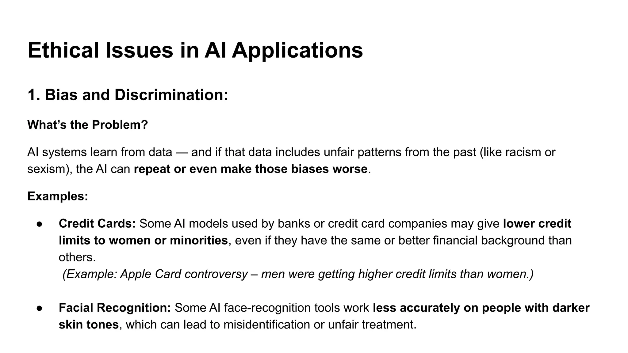 Ethical Issues in AI Applications
1. Bias and Discrimination:
What’s the Problem?
AI systems learn from data — and if that data includes unfair patterns from the past (like racism or
sexism), the AI can repeat or even make those biases worse.
Examples:
● Credit Cards: Some AI models used by banks or credit card companies may give lower credit
limits to women or minorities, even if they have the same or better financial background than
others.
(Example: Apple Card controversy – men were getting higher credit limits than women.)
● Facial Recognition: Some AI face-recognition tools work less accurately on people with darker
skin tones, which can lead to misidentification or unfair treatment.
 