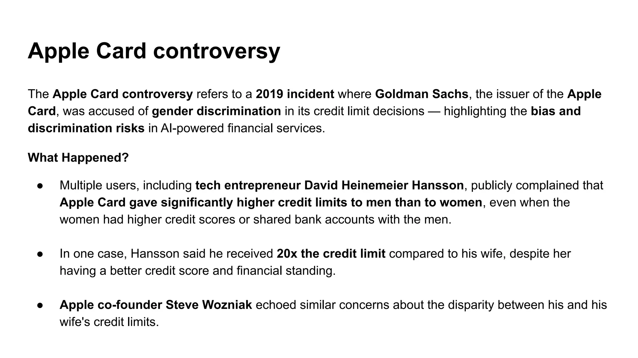 Apple Card controversy
The Apple Card controversy refers to a 2019 incident where Goldman Sachs, the issuer of the Apple
Card, was accused of gender discrimination in its credit limit decisions — highlighting the bias and
discrimination risks in AI-powered financial services.
What Happened?
● Multiple users, including tech entrepreneur David Heinemeier Hansson, publicly complained that
Apple Card gave significantly higher credit limits to men than to women, even when the
women had higher credit scores or shared bank accounts with the men.
● In one case, Hansson said he received 20x the credit limit compared to his wife, despite her
having a better credit score and financial standing.
● Apple co-founder Steve Wozniak echoed similar concerns about the disparity between his and his
wife's credit limits.
 
