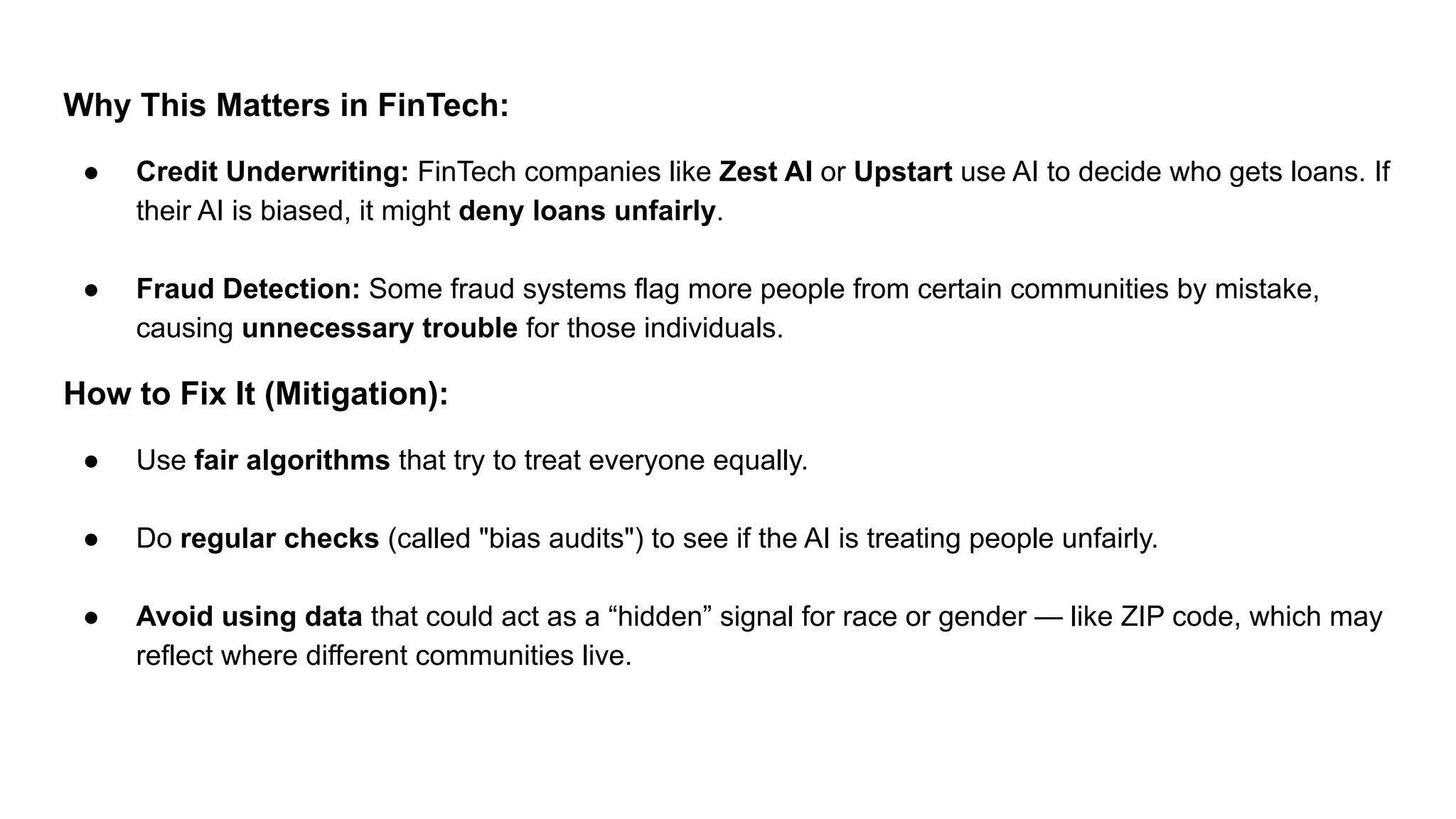 Why This Matters in FinTech:
● Credit Underwriting: FinTech companies like Zest AI or Upstart use AI to decide who gets loans. If
their AI is biased, it might deny loans unfairly.
● Fraud Detection: Some fraud systems flag more people from certain communities by mistake,
causing unnecessary trouble for those individuals.
How to Fix It (Mitigation):
● Use fair algorithms that try to treat everyone equally.
● Do regular checks (called "bias audits") to see if the AI is treating people unfairly.
● Avoid using data that could act as a “hidden” signal for race or gender — like ZIP code, which may
reflect where different communities live.
 