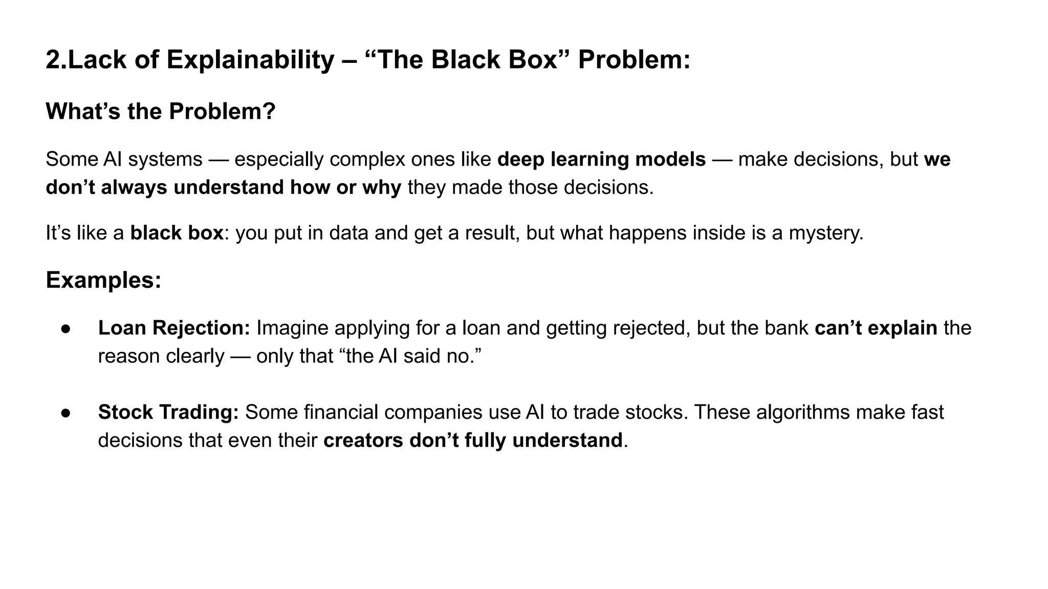 2.Lack of Explainability – “The Black Box” Problem:
What’s the Problem?
Some AI systems — especially complex ones like deep learning models — make decisions, but we
don’t always understand how or why they made those decisions.
It’s like a black box: you put in data and get a result, but what happens inside is a mystery.
Examples:
● Loan Rejection: Imagine applying for a loan and getting rejected, but the bank can’t explain the
reason clearly — only that “the AI said no.”
● Stock Trading: Some financial companies use AI to trade stocks. These algorithms make fast
decisions that even their creators don’t fully understand.
 
