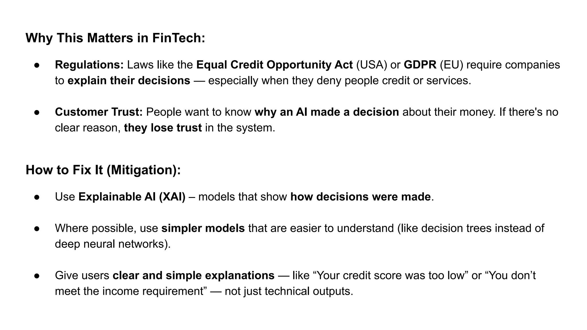 Why This Matters in FinTech:
● Regulations: Laws like the Equal Credit Opportunity Act (USA) or GDPR (EU) require companies
to explain their decisions — especially when they deny people credit or services.
● Customer Trust: People want to know why an AI made a decision about their money. If there's no
clear reason, they lose trust in the system.
How to Fix It (Mitigation):
● Use Explainable AI (XAI) – models that show how decisions were made.
● Where possible, use simpler models that are easier to understand (like decision trees instead of
deep neural networks).
● Give users clear and simple explanations — like “Your credit score was too low” or “You don’t
meet the income requirement” — not just technical outputs.
 
