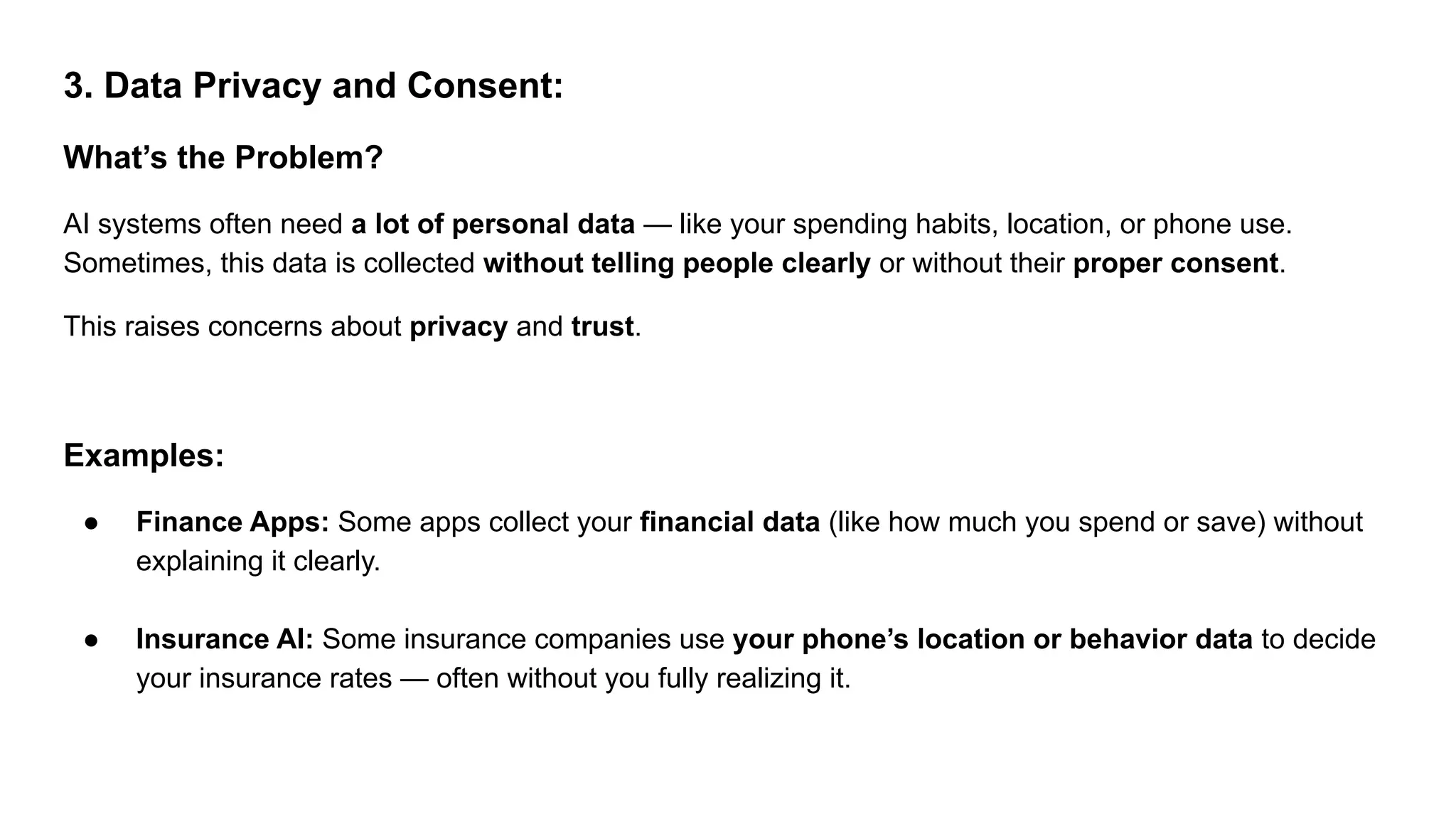 3. Data Privacy and Consent:
What’s the Problem?
AI systems often need a lot of personal data — like your spending habits, location, or phone use.
Sometimes, this data is collected without telling people clearly or without their proper consent.
This raises concerns about privacy and trust.
Examples:
● Finance Apps: Some apps collect your financial data (like how much you spend or save) without
explaining it clearly.
● Insurance AI: Some insurance companies use your phone’s location or behavior data to decide
your insurance rates — often without you fully realizing it.
 