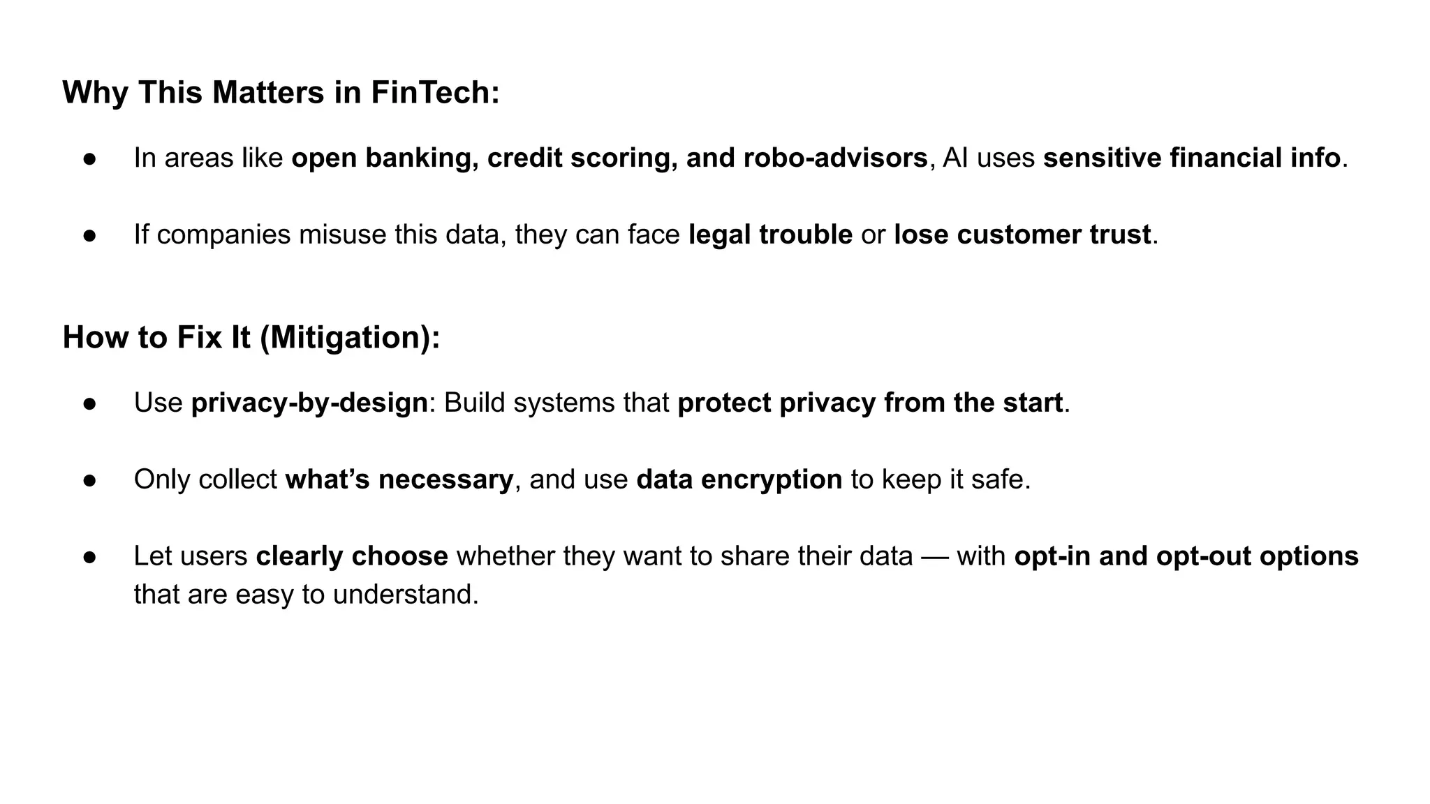 Why This Matters in FinTech:
● In areas like open banking, credit scoring, and robo-advisors, AI uses sensitive financial info.
● If companies misuse this data, they can face legal trouble or lose customer trust.
How to Fix It (Mitigation):
● Use privacy-by-design: Build systems that protect privacy from the start.
● Only collect what’s necessary, and use data encryption to keep it safe.
● Let users clearly choose whether they want to share their data — with opt-in and opt-out options
that are easy to understand.
 