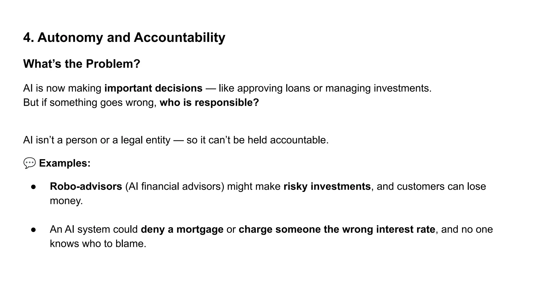 4. Autonomy and Accountability
What’s the Problem?
AI is now making important decisions — like approving loans or managing investments.
But if something goes wrong, who is responsible?
AI isn’t a person or a legal entity — so it can’t be held accountable.
💬 Examples:
● Robo-advisors (AI financial advisors) might make risky investments, and customers can lose
money.
● An AI system could deny a mortgage or charge someone the wrong interest rate, and no one
knows who to blame.
 