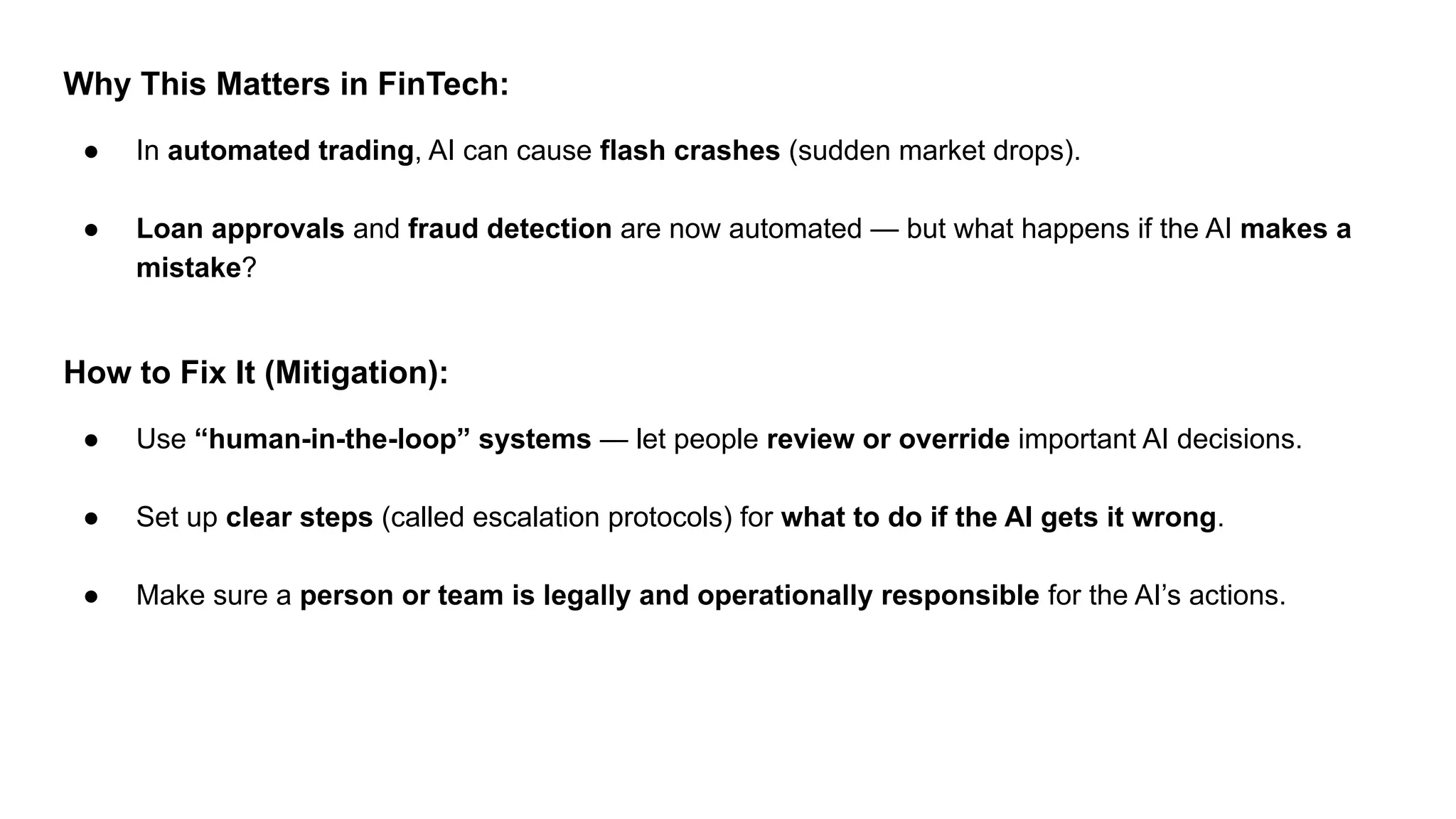 Why This Matters in FinTech:
● In automated trading, AI can cause flash crashes (sudden market drops).
● Loan approvals and fraud detection are now automated — but what happens if the AI makes a
mistake?
How to Fix It (Mitigation):
● Use “human-in-the-loop” systems — let people review or override important AI decisions.
● Set up clear steps (called escalation protocols) for what to do if the AI gets it wrong.
● Make sure a person or team is legally and operationally responsible for the AI’s actions.
 