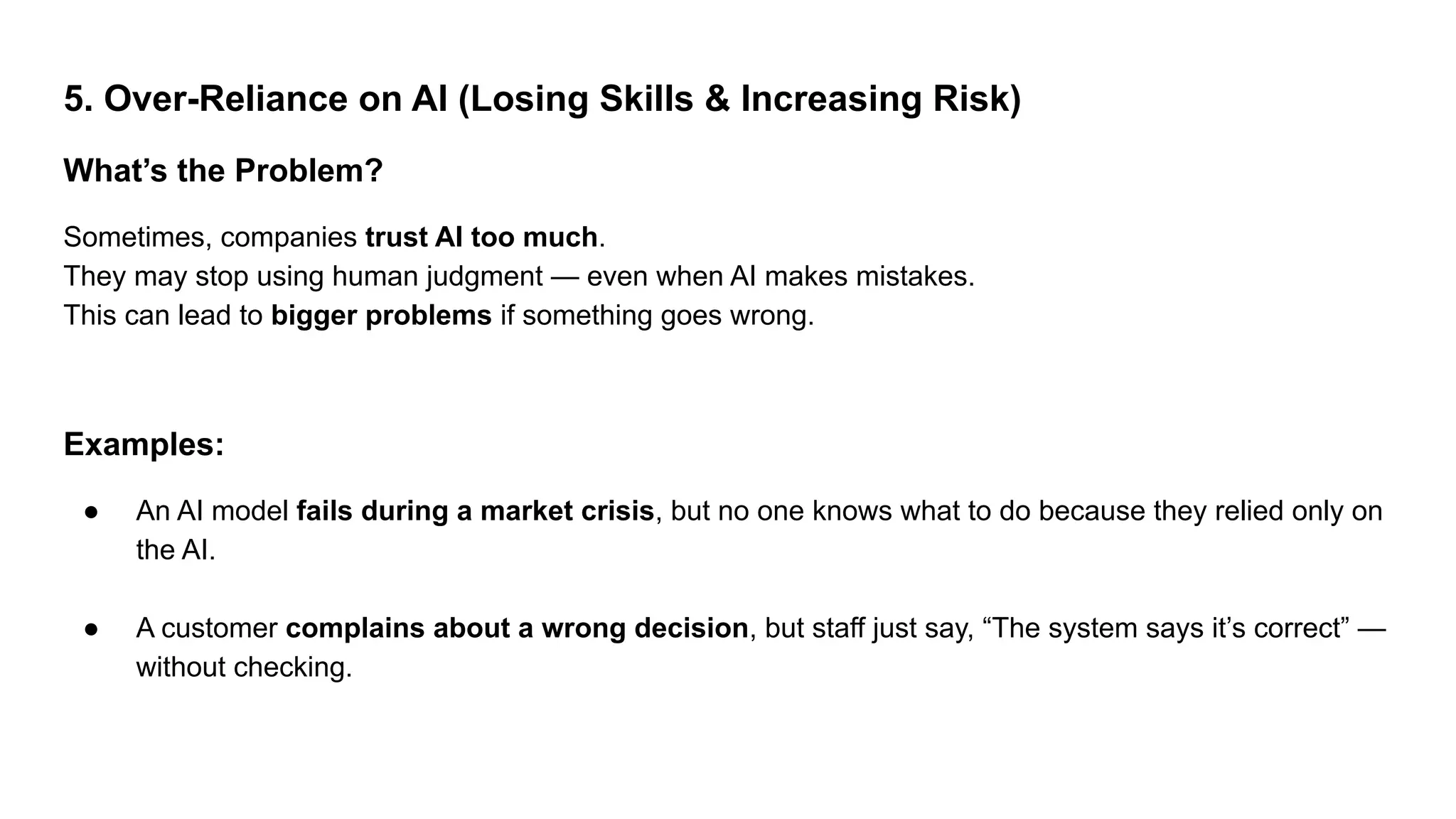 5. Over-Reliance on AI (Losing Skills & Increasing Risk)
What’s the Problem?
Sometimes, companies trust AI too much.
They may stop using human judgment — even when AI makes mistakes.
This can lead to bigger problems if something goes wrong.
Examples:
● An AI model fails during a market crisis, but no one knows what to do because they relied only on
the AI.
● A customer complains about a wrong decision, but staff just say, “The system says it’s correct” —
without checking.
 