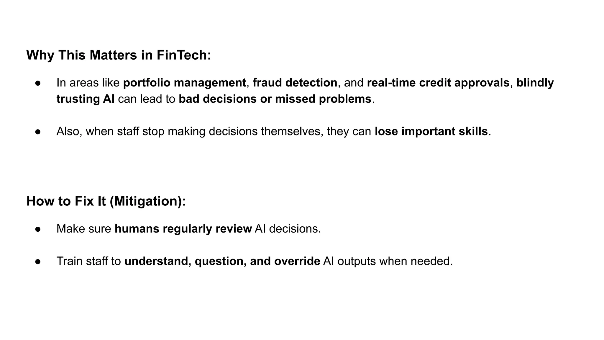 Why This Matters in FinTech:
● In areas like portfolio management, fraud detection, and real-time credit approvals, blindly
trusting AI can lead to bad decisions or missed problems.
● Also, when staff stop making decisions themselves, they can lose important skills.
How to Fix It (Mitigation):
● Make sure humans regularly review AI decisions.
● Train staff to understand, question, and override AI outputs when needed.
 