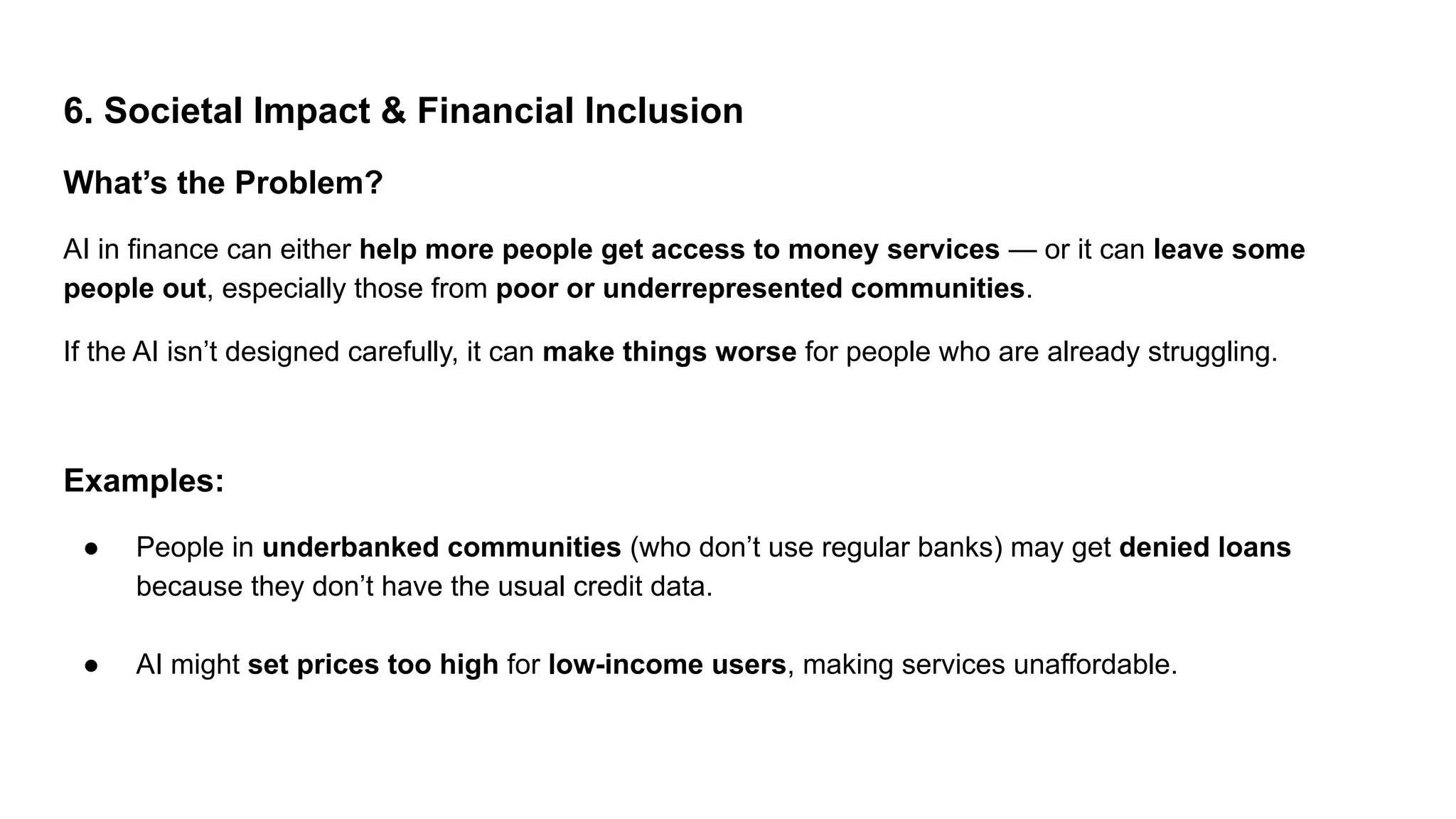 6. Societal Impact & Financial Inclusion
What’s the Problem?
AI in finance can either help more people get access to money services — or it can leave some
people out, especially those from poor or underrepresented communities.
If the AI isn’t designed carefully, it can make things worse for people who are already struggling.
Examples:
● People in underbanked communities (who don’t use regular banks) may get denied loans
because they don’t have the usual credit data.
● AI might set prices too high for low-income users, making services unaffordable.
 