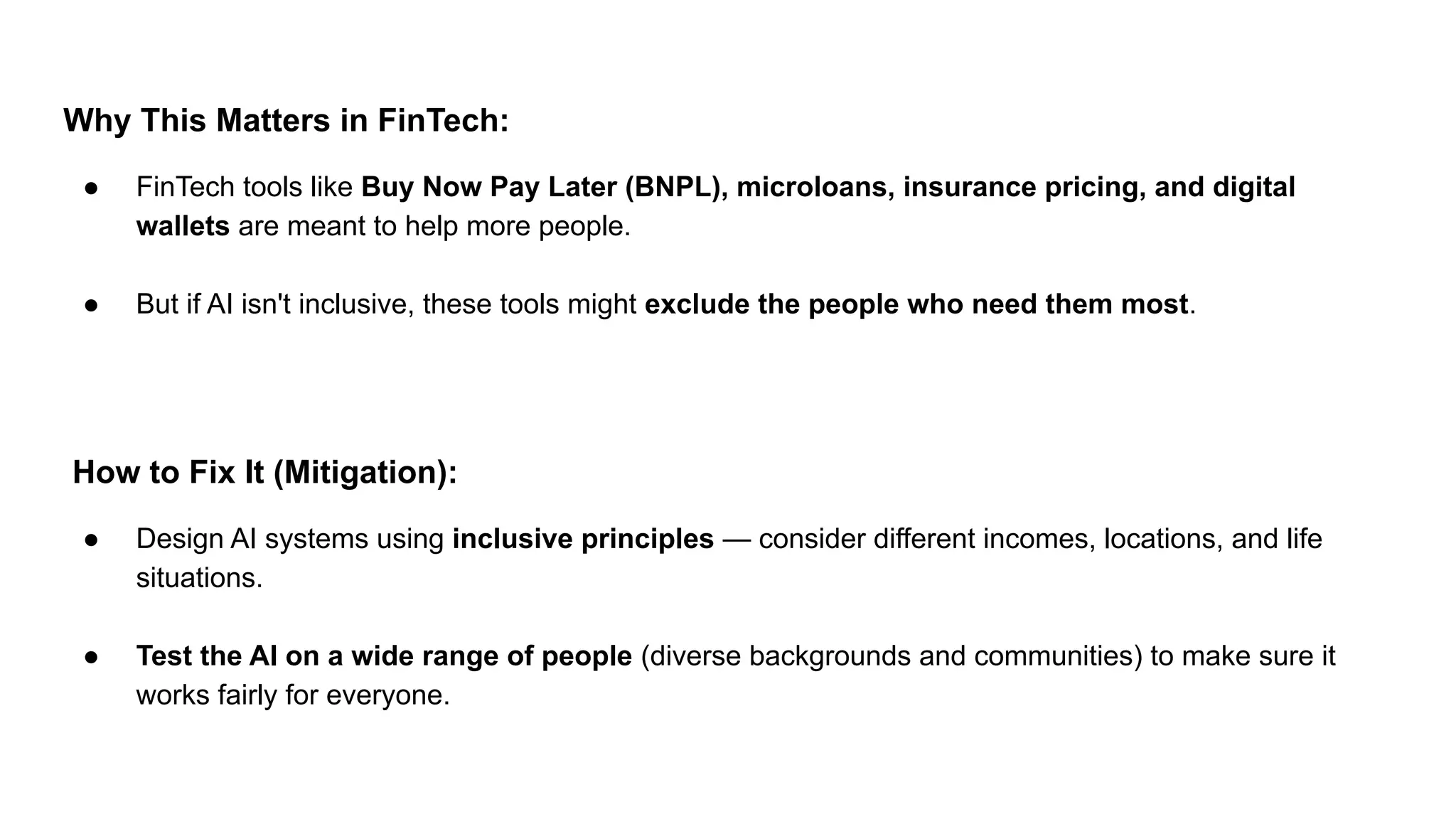Why This Matters in FinTech:
● FinTech tools like Buy Now Pay Later (BNPL), microloans, insurance pricing, and digital
wallets are meant to help more people.
● But if AI isn't inclusive, these tools might exclude the people who need them most.
How to Fix It (Mitigation):
● Design AI systems using inclusive principles — consider different incomes, locations, and life
situations.
● Test the AI on a wide range of people (diverse backgrounds and communities) to make sure it
works fairly for everyone.
 