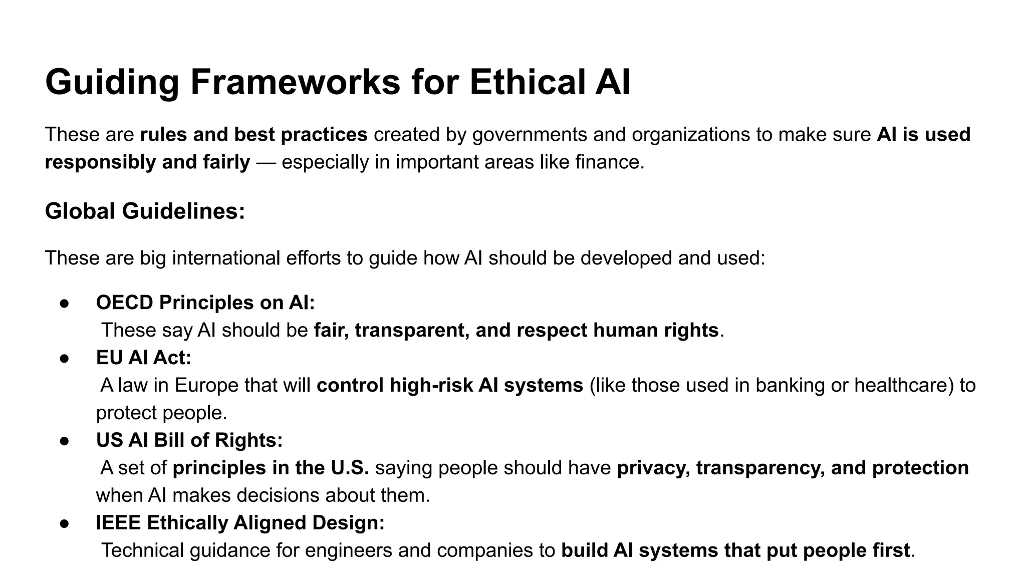 Guiding Frameworks for Ethical AI
These are rules and best practices created by governments and organizations to make sure AI is used
responsibly and fairly — especially in important areas like finance.
Global Guidelines:
These are big international efforts to guide how AI should be developed and used:
● OECD Principles on AI:
These say AI should be fair, transparent, and respect human rights.
● EU AI Act:
A law in Europe that will control high-risk AI systems (like those used in banking or healthcare) to
protect people.
● US AI Bill of Rights:
A set of principles in the U.S. saying people should have privacy, transparency, and protection
when AI makes decisions about them.
● IEEE Ethically Aligned Design:
Technical guidance for engineers and companies to build AI systems that put people first.
 