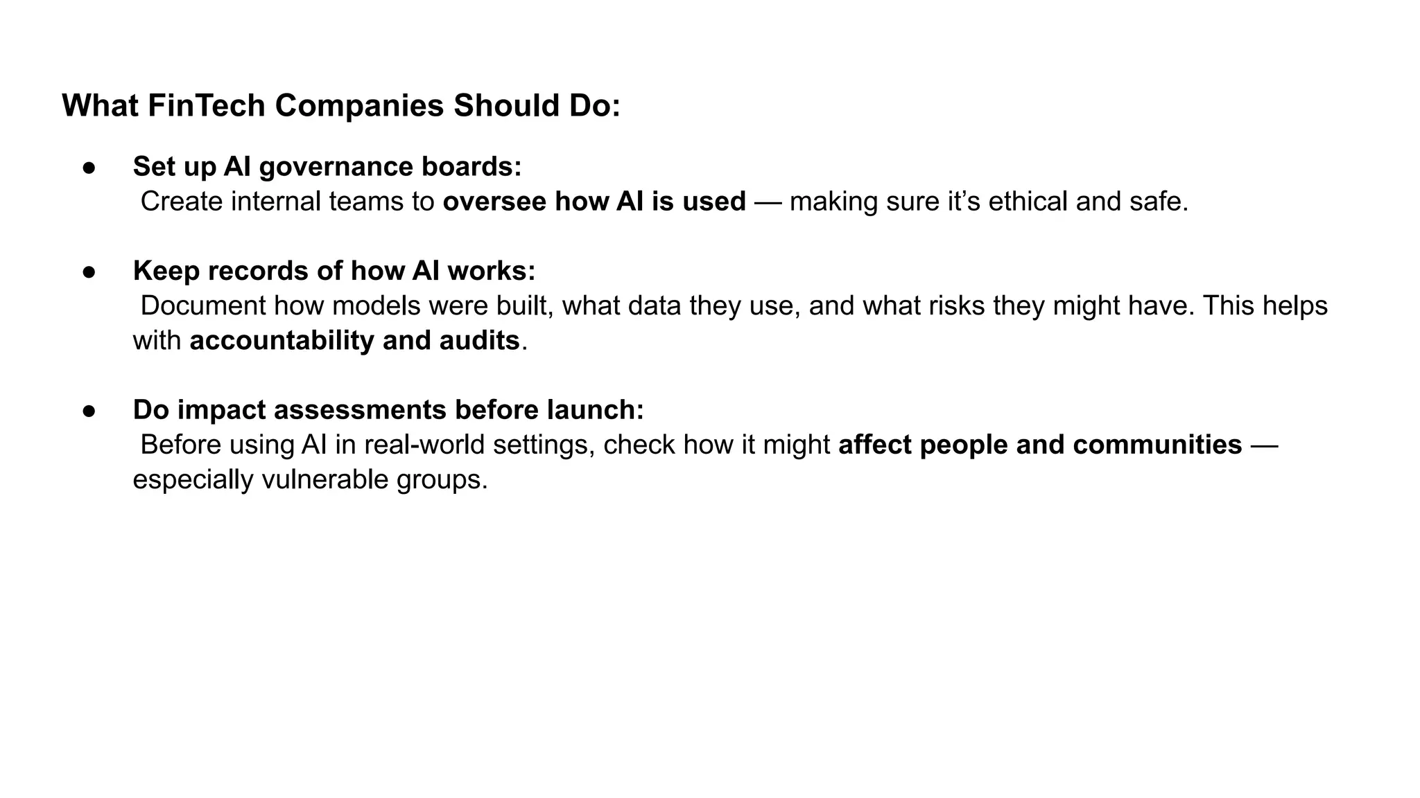 What FinTech Companies Should Do:
● Set up AI governance boards:
Create internal teams to oversee how AI is used — making sure it’s ethical and safe.
● Keep records of how AI works:
Document how models were built, what data they use, and what risks they might have. This helps
with accountability and audits.
● Do impact assessments before launch:
Before using AI in real-world settings, check how it might affect people and communities —
especially vulnerable groups.
 