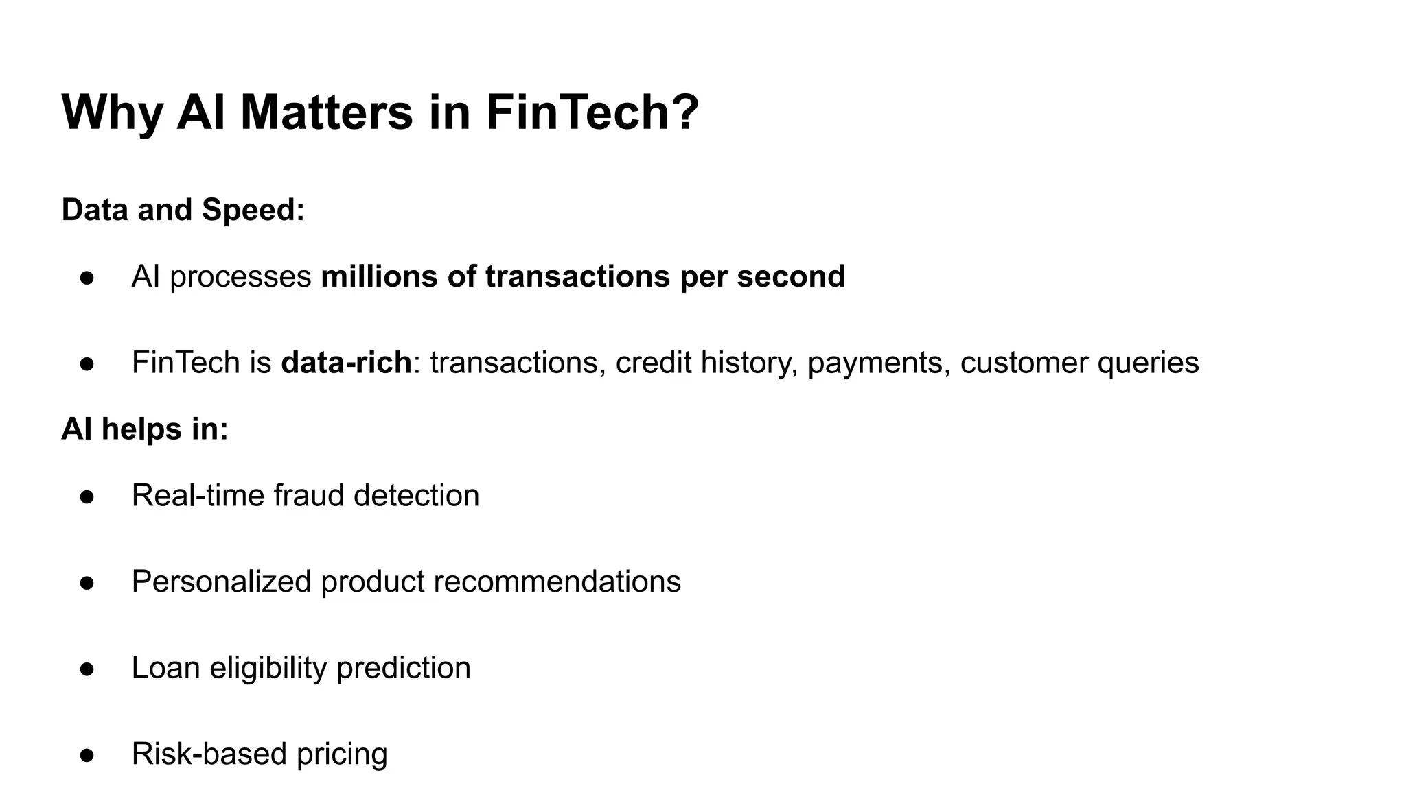 Why AI Matters in FinTech?
Data and Speed:
● AI processes millions of transactions per second
● FinTech is data-rich: transactions, credit history, payments, customer queries
AI helps in:
● Real-time fraud detection
● Personalized product recommendations
● Loan eligibility prediction
● Risk-based pricing
 