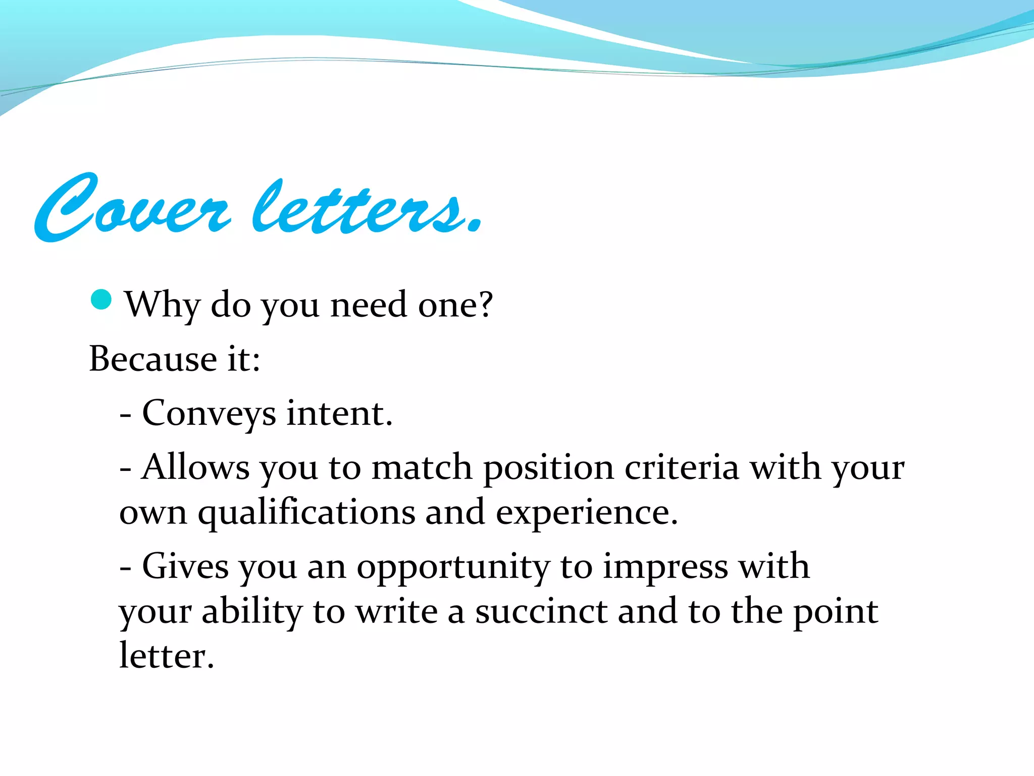Cover letters.
 Why do you need one?
 Because it:
  - Conveys intent.
  - Allows you to match position criteria with your
  own qualifications and experience.
  - Gives you an opportunity to impress with
  your ability to write a succinct and to the point
  letter.
 