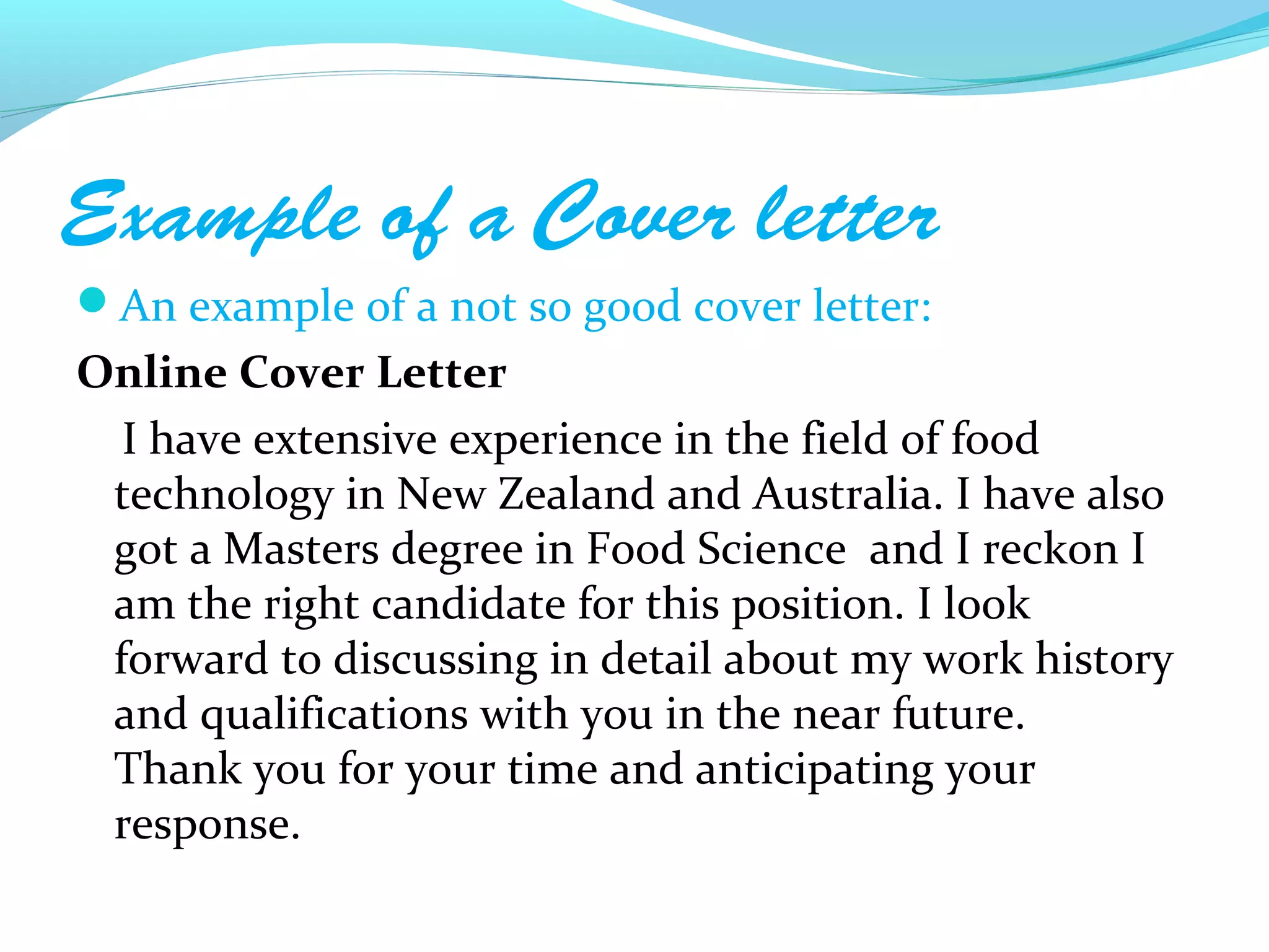 Example of a Cover letter
An example of a not so good cover letter:
Online Cover Letter
  I have extensive experience in the field of food
 technology in New Zealand and Australia. I have also
 got a Masters degree in Food Science and I reckon I
 am the right candidate for this position. I look
 forward to discussing in detail about my work history
 and qualifications with you in the near future.
 Thank you for your time and anticipating your
 response.
 