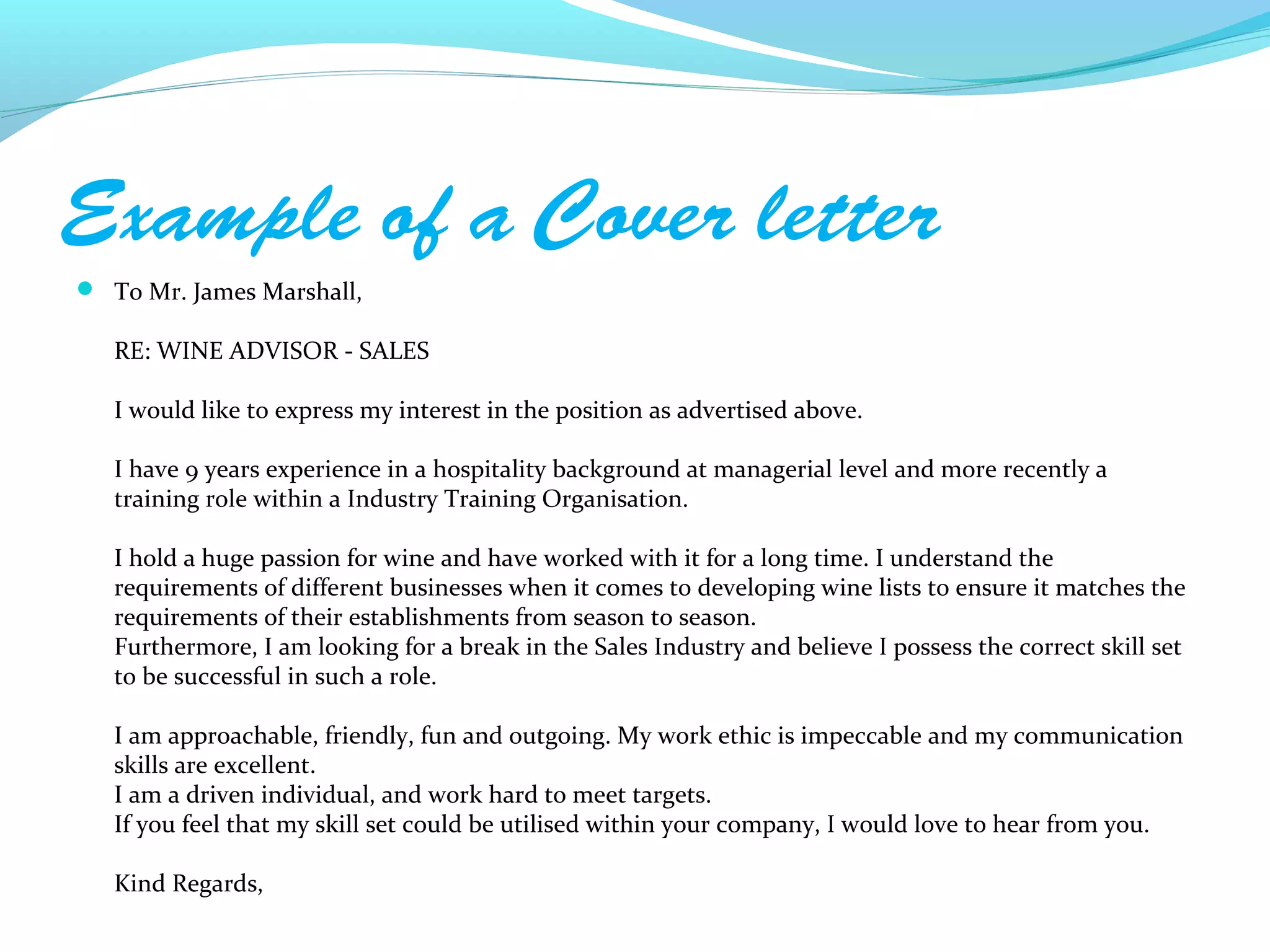 Example of a Cover letter
 To Mr. James Marshall,

   RE: WINE ADVISOR - SALES

   I would like to express my interest in the position as advertised above.

   I have 9 years experience in a hospitality background at managerial level and more recently a
   training role within a Industry Training Organisation.

   I hold a huge passion for wine and have worked with it for a long time. I understand the
   requirements of different businesses when it comes to developing wine lists to ensure it matches the
   requirements of their establishments from season to season.
   Furthermore, I am looking for a break in the Sales Industry and believe I possess the correct skill set
   to be successful in such a role.

   I am approachable, friendly, fun and outgoing. My work ethic is impeccable and my communication
   skills are excellent.
   I am a driven individual, and work hard to meet targets.
   If you feel that my skill set could be utilised within your company, I would love to hear from you.

   Kind Regards,
 