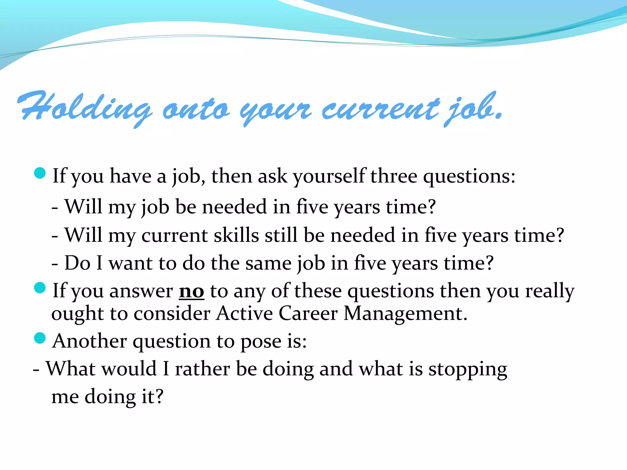 Holding onto your current job.
If you have a job, then ask yourself three questions:
  - Will my job be needed in five years time?
  - Will my current skills still be needed in five years time?
  - Do I want to do the same job in five years time?
If you answer no to any of these questions then you really
  ought to consider Active Career Management.
Another question to pose is:
- What would I rather be doing and what is stopping
  me doing it?
 