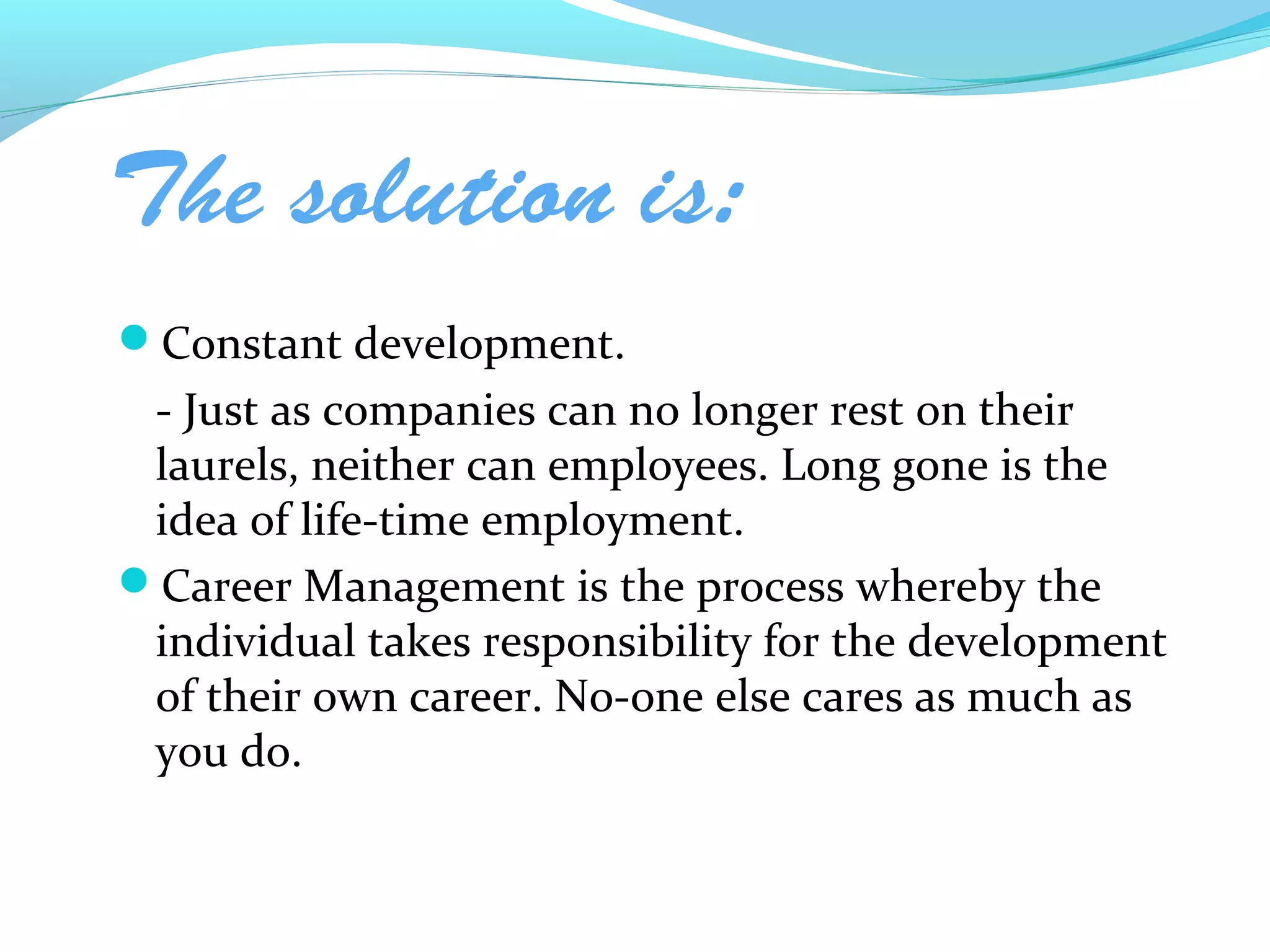 The solution is:
Constant development.
 - Just as companies can no longer rest on their
 laurels, neither can employees. Long gone is the
 idea of life-time employment.
Career Management is the process whereby the
 individual takes responsibility for the development
 of their own career. No-one else cares as much as
 you do.
 