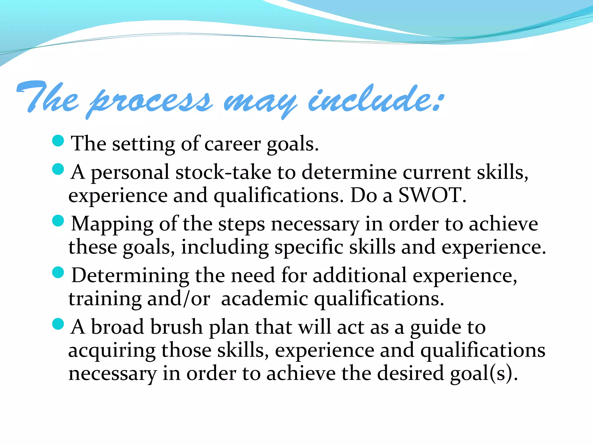 The process may include:
 The setting of career goals.
 A personal stock-take to determine current skills,
  experience and qualifications. Do a SWOT.
 Mapping of the steps necessary in order to achieve
  these goals, including specific skills and experience.
 Determining the need for additional experience,
  training and/or academic qualifications.
 A broad brush plan that will act as a guide to
  acquiring those skills, experience and qualifications
  necessary in order to achieve the desired goal(s).
 