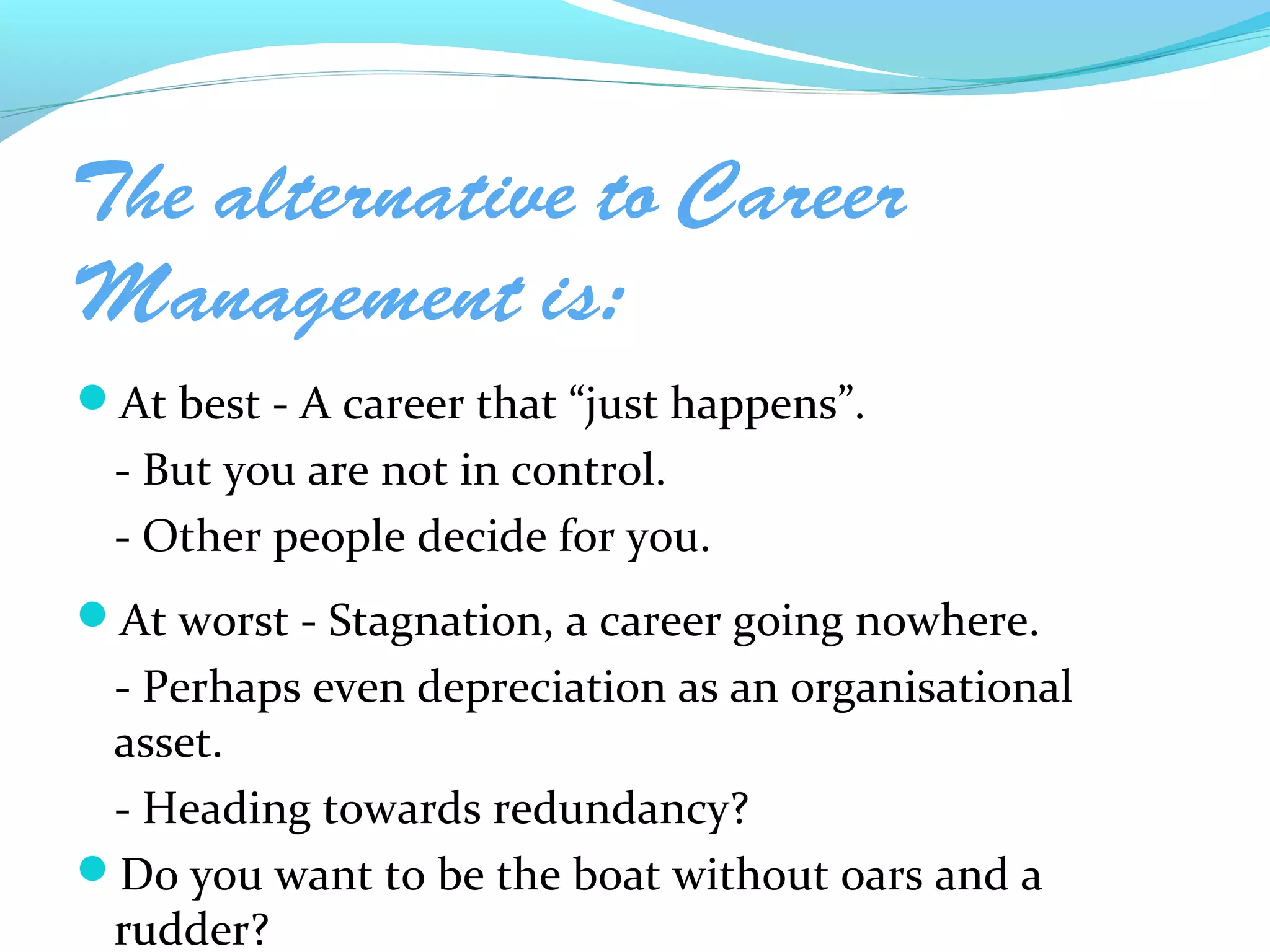 The alternative to Career
Management is:
At best - A career that “just happens”.
 - But you are not in control.
 - Other people decide for you.
At worst - Stagnation, a career going nowhere.
 - Perhaps even depreciation as an organisational
 asset.
 - Heading towards redundancy?
Do you want to be the boat without oars and a
 rudder?
 