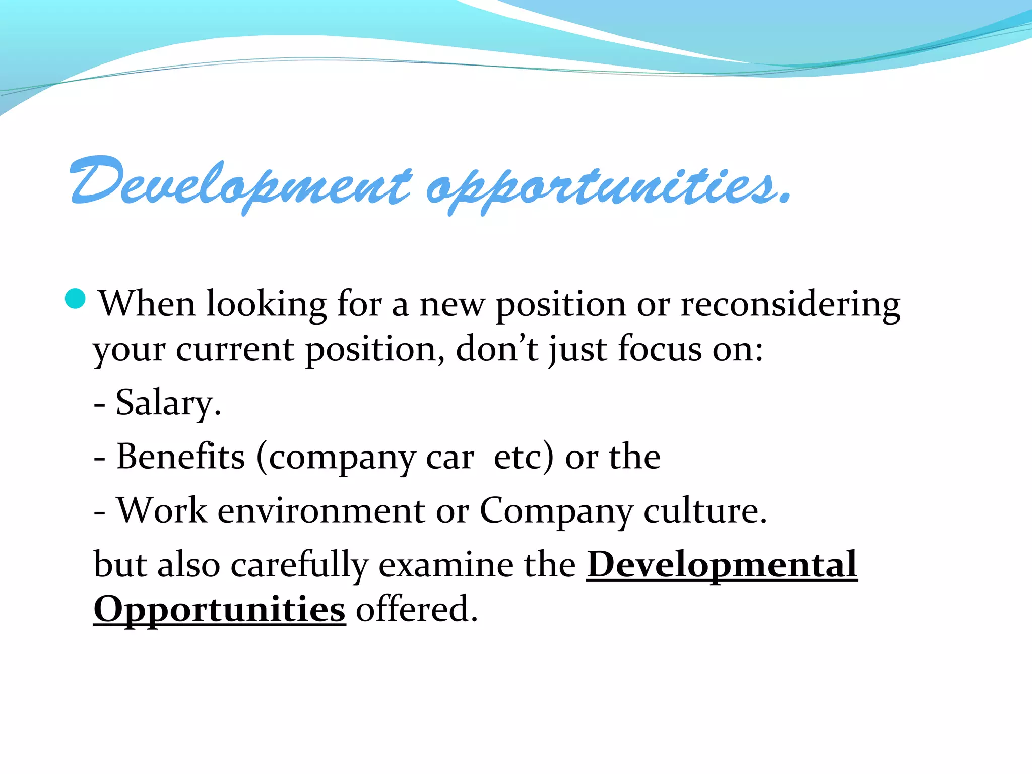 Development opportunities.
When looking for a new position or reconsidering
 your current position, don’t just focus on:
 - Salary.
 - Benefits (company car etc) or the
 - Work environment or Company culture.
 but also carefully examine the Developmental
 Opportunities offered.
 