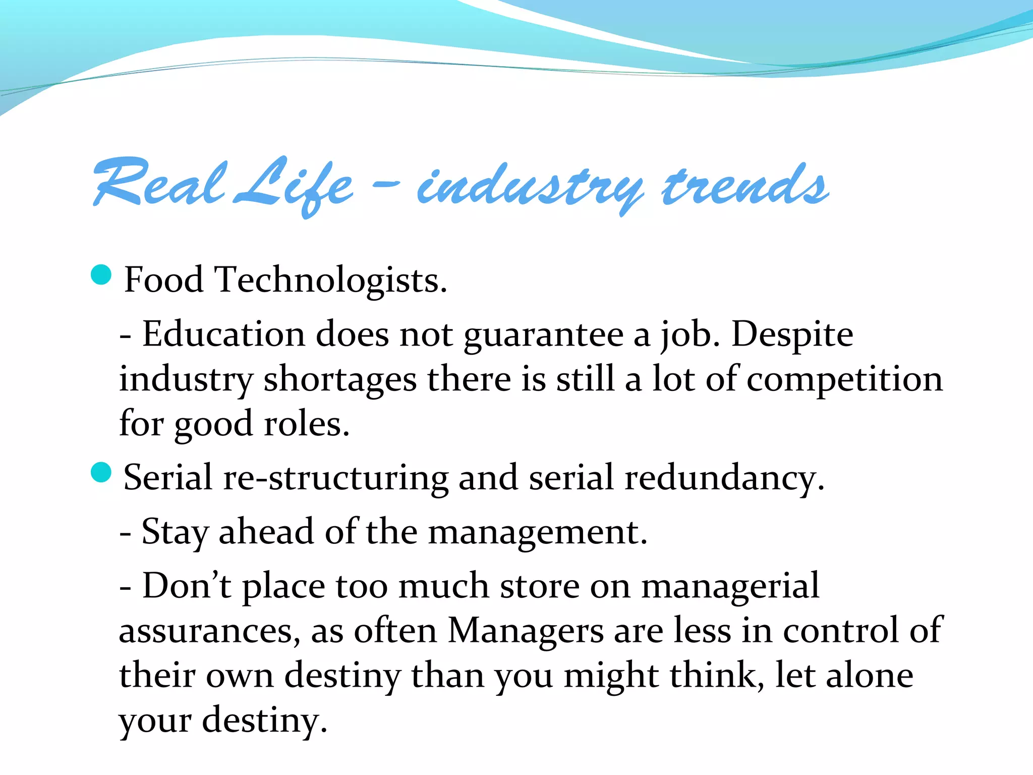 Real Life – industry trends
Food Technologists.
 - Education does not guarantee a job. Despite
 industry shortages there is still a lot of competition
 for good roles.
Serial re-structuring and serial redundancy.
 - Stay ahead of the management.
 - Don’t place too much store on managerial
 assurances, as often Managers are less in control of
 their own destiny than you might think, let alone
 your destiny.
 