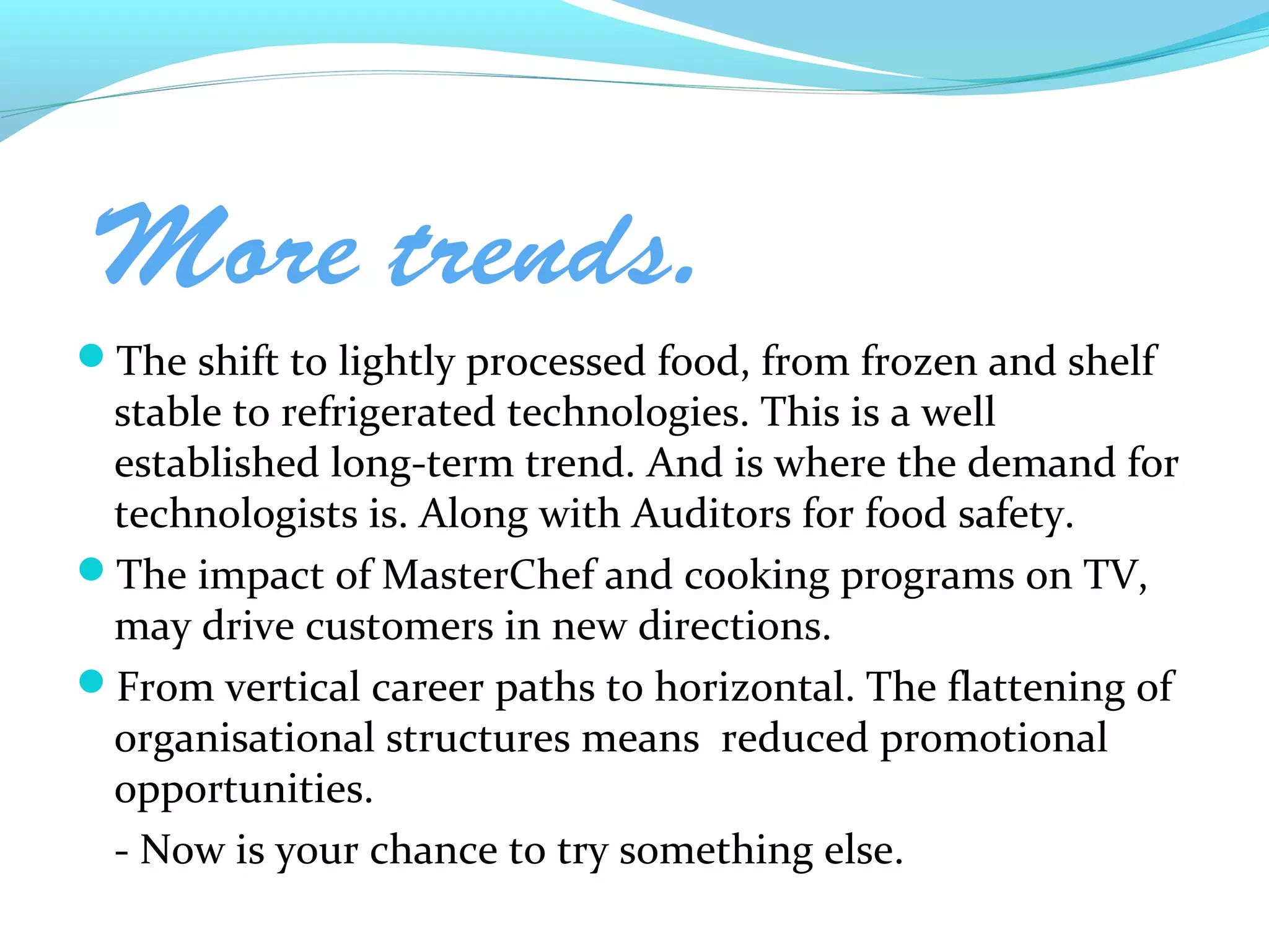 More trends.
The shift to lightly processed food, from frozen and shelf
 stable to refrigerated technologies. This is a well
 established long-term trend. And is where the demand for
 technologists is. Along with Auditors for food safety.
The impact of MasterChef and cooking programs on TV,
 may drive customers in new directions.
From vertical career paths to horizontal. The flattening of
 organisational structures means reduced promotional
 opportunities.
 - Now is your chance to try something else.
 