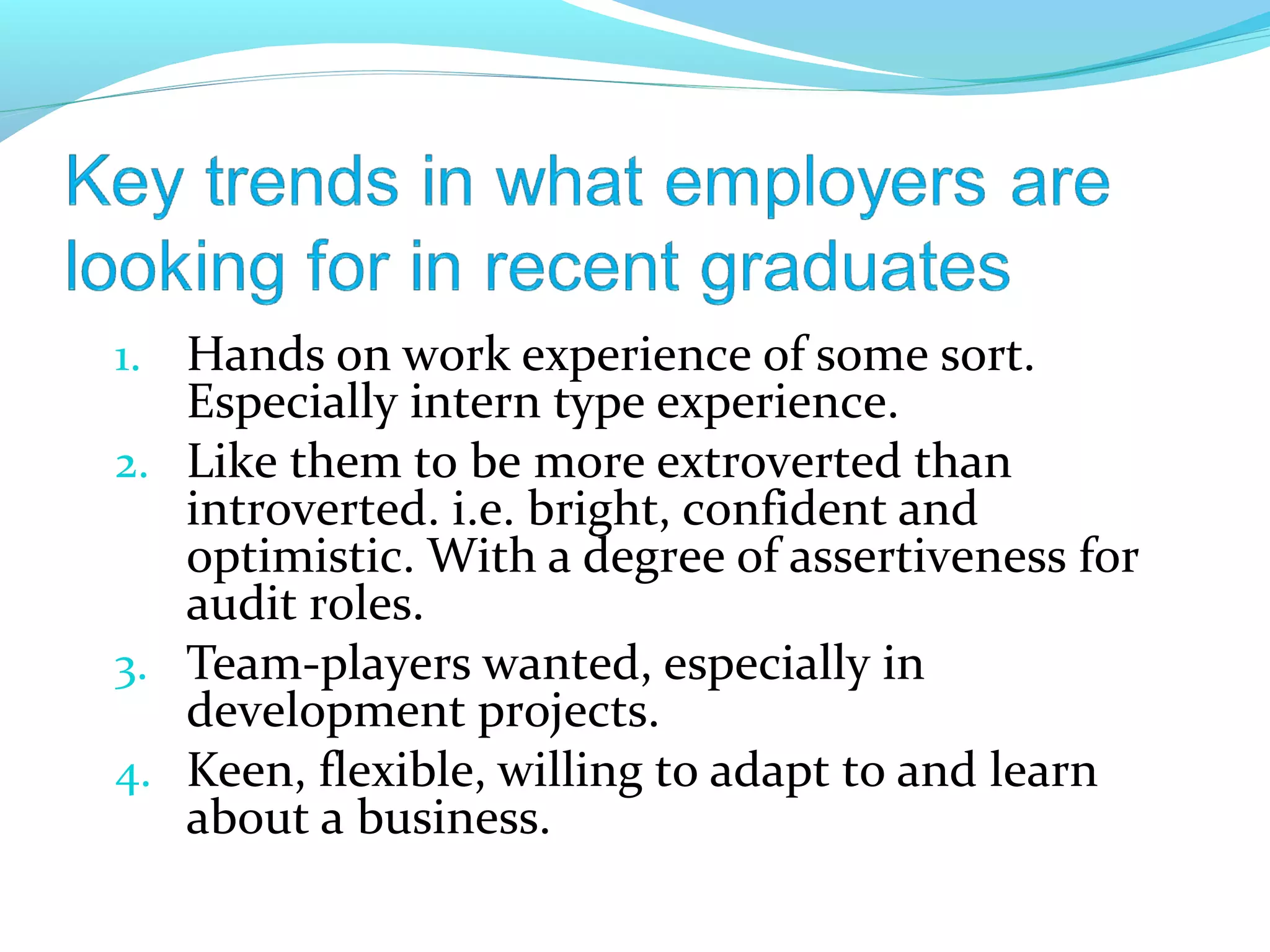 1. Hands on work experience of some sort.
   Especially intern type experience.
2. Like them to be more extroverted than
   introverted. i.e. bright, confident and
   optimistic. With a degree of assertiveness for
   audit roles.
3. Team-players wanted, especially in
   development projects.
4. Keen, flexible, willing to adapt to and learn
   about a business.
 