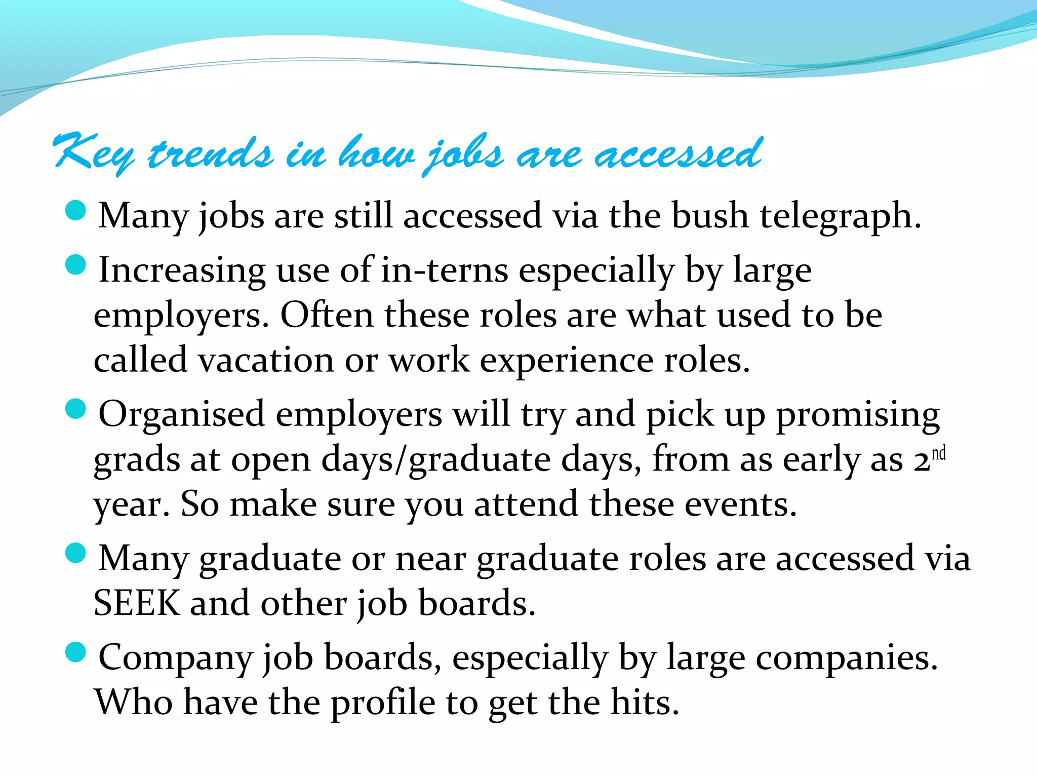 Key trends in how jobs are accessed
Many jobs are still accessed via the bush telegraph.
Increasing use of in-terns especially by large
 employers. Often these roles are what used to be
 called vacation or work experience roles.
Organised employers will try and pick up promising
 grads at open days/graduate days, from as early as 2nd
 year. So make sure you attend these events.
Many graduate or near graduate roles are accessed via
 SEEK and other job boards.
Company job boards, especially by large companies.
 Who have the profile to get the hits.
 