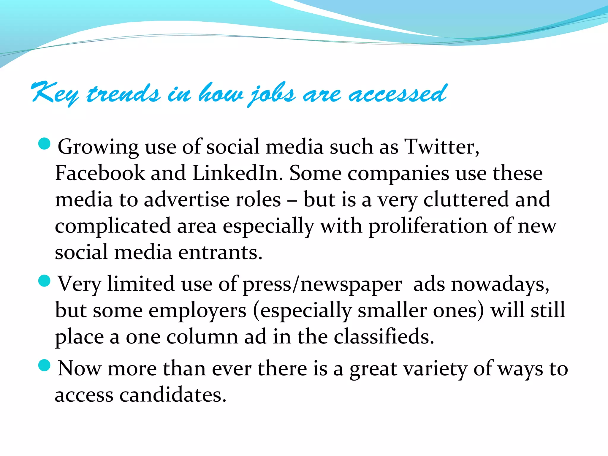 Key trends in how jobs are accessed
Growing use of social media such as Twitter,
 Facebook and LinkedIn. Some companies use these
 media to advertise roles – but is a very cluttered and
 complicated area especially with proliferation of new
 social media entrants.
Very limited use of press/newspaper ads nowadays,
 but some employers (especially smaller ones) will still
 place a one column ad in the classifieds.
Now more than ever there is a great variety of ways to
 access candidates.
 