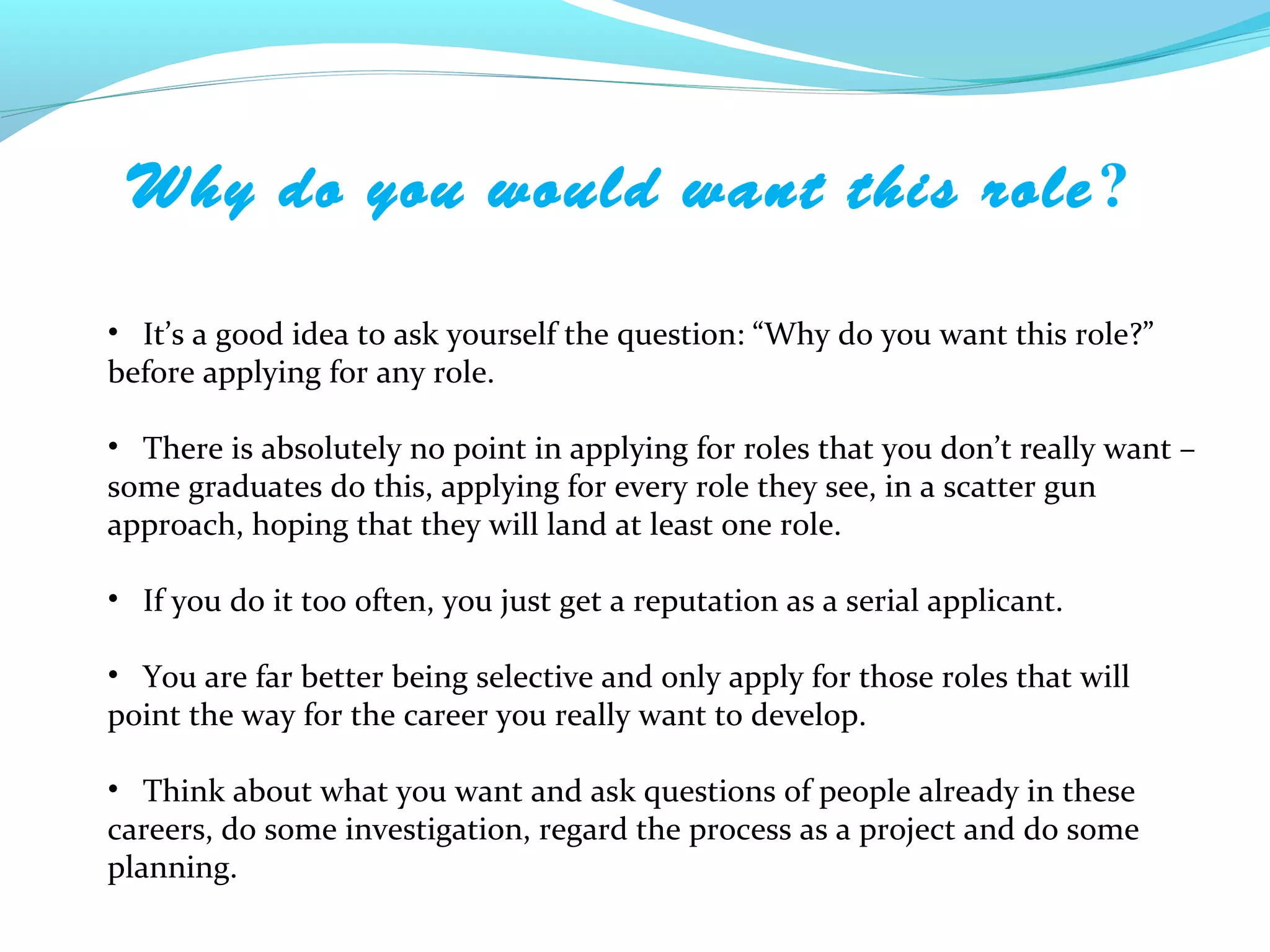 Why do you would want this role ?

• It’s a good idea to ask yourself the question: “Why do you want this role?”
before applying for any role.

• There is absolutely no point in applying for roles that you don’t really want –
some graduates do this, applying for every role they see, in a scatter gun
approach, hoping that they will land at least one role.

• If you do it too often, you just get a reputation as a serial applicant.

• You are far better being selective and only apply for those roles that will
point the way for the career you really want to develop.

• Think about what you want and ask questions of people already in these
careers, do some investigation, regard the process as a project and do some
planning.
 