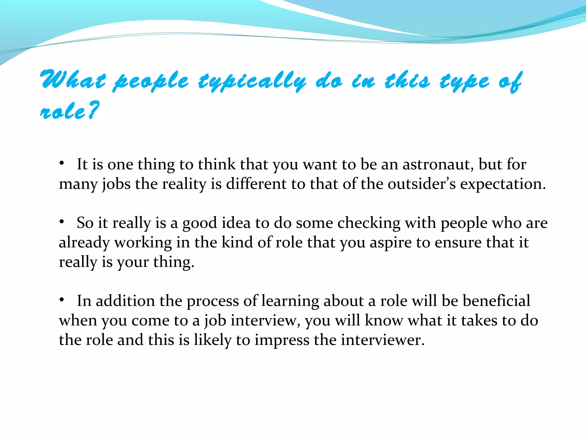 What people typically do in this type of
role?
 • It is one thing to think that you want to be an astronaut, but for
 many jobs the reality is different to that of the outsider’s expectation.

 • So it really is a good idea to do some checking with people who are
 already working in the kind of role that you aspire to ensure that it
 really is your thing.

 • In addition the process of learning about a role will be beneficial
 when you come to a job interview, you will know what it takes to do
 the role and this is likely to impress the interviewer.
 