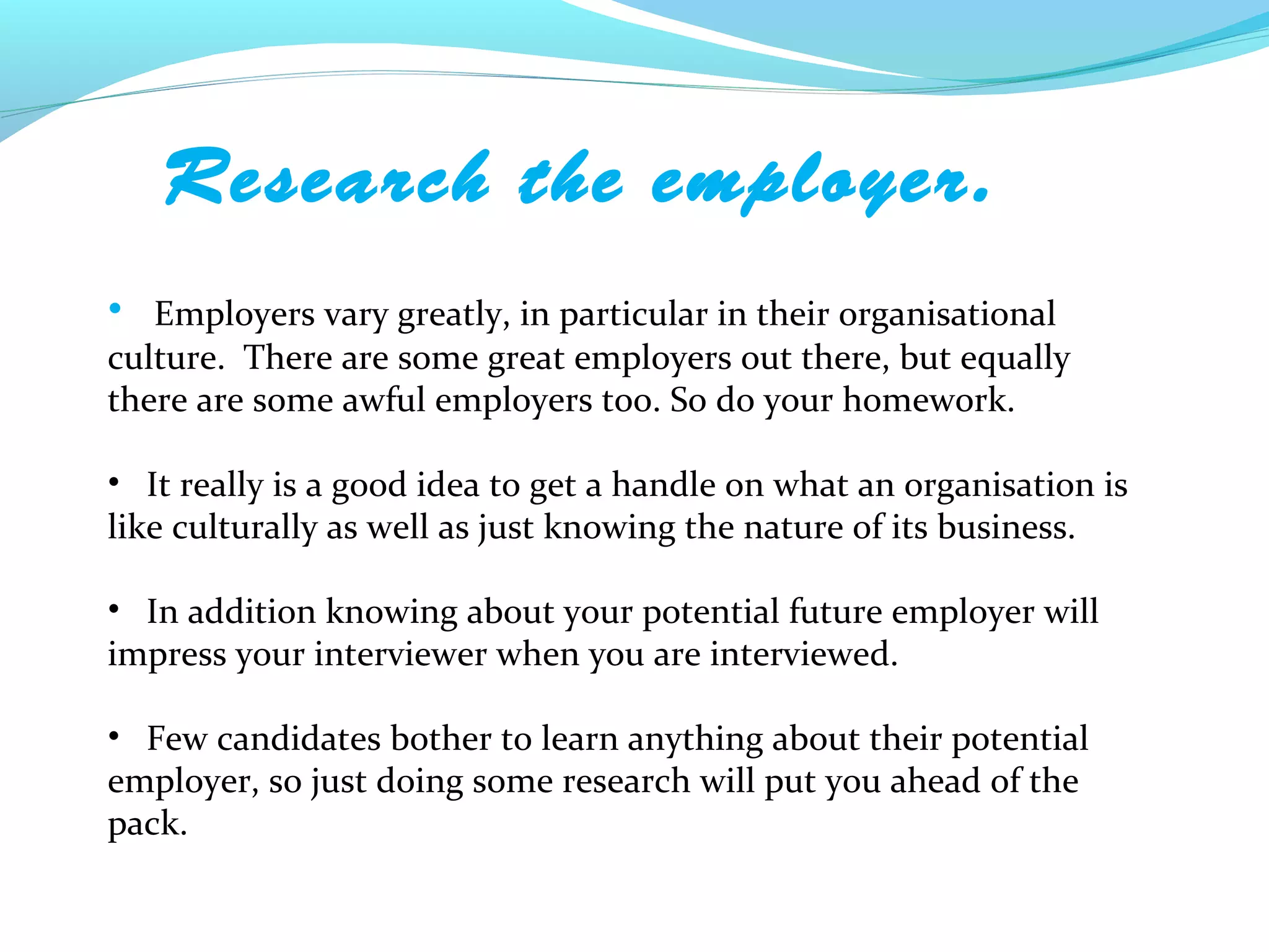 Research the employer.
• Employers vary greatly, in particular in their organisational
culture. There are some great employers out there, but equally
there are some awful employers too. So do your homework.

• It really is a good idea to get a handle on what an organisation is
like culturally as well as just knowing the nature of its business.

• In addition knowing about your potential future employer will
impress your interviewer when you are interviewed.

• Few candidates bother to learn anything about their potential
employer, so just doing some research will put you ahead of the
pack.
 