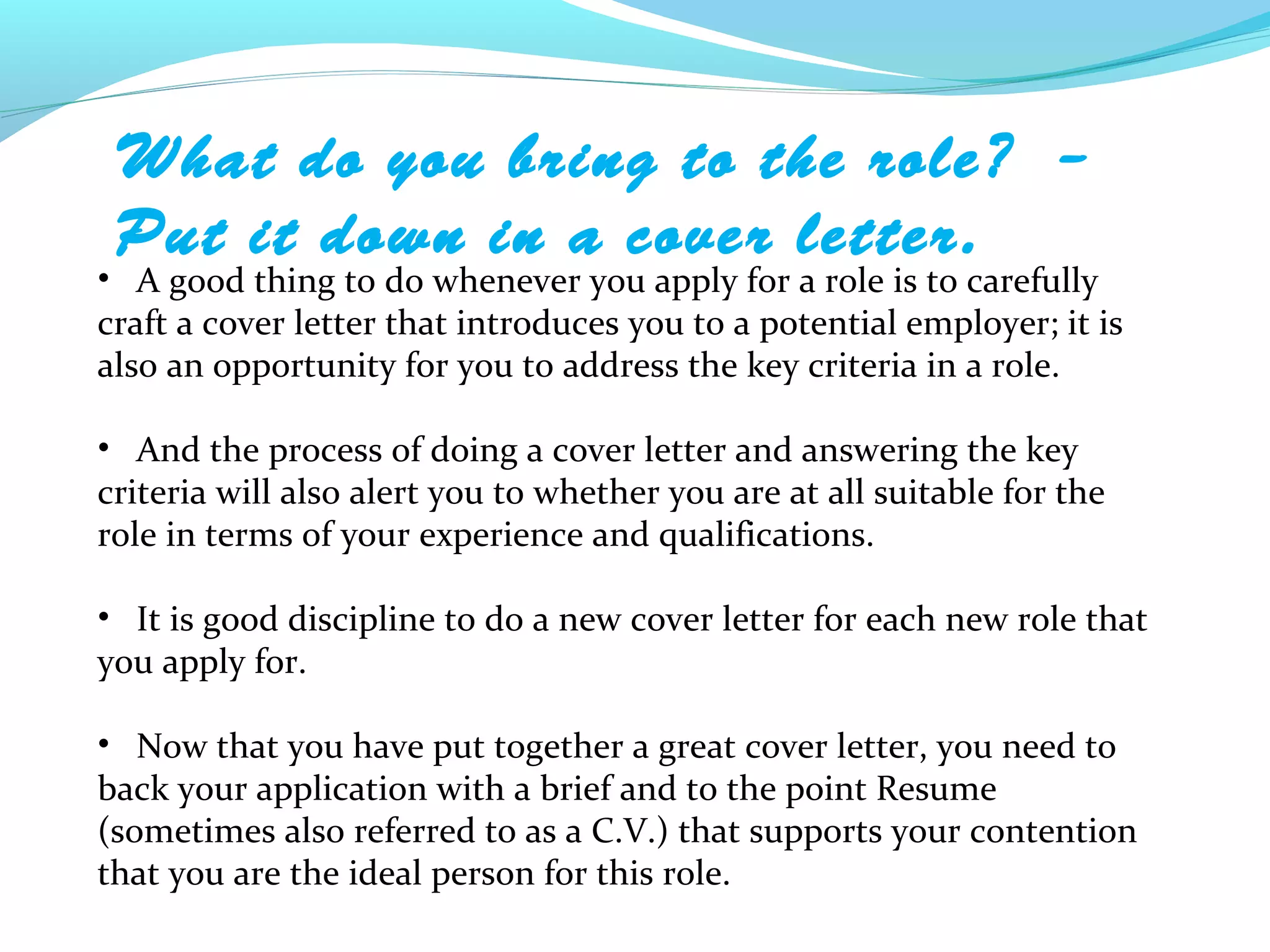 What do you bring to the role? –
 Put it down in a cover letter.
• A good thing to do whenever you apply for a role is to carefully
craft a cover letter that introduces you to a potential employer; it is
also an opportunity for you to address the key criteria in a role.

• And the process of doing a cover letter and answering the key
criteria will also alert you to whether you are at all suitable for the
role in terms of your experience and qualifications.

• It is good discipline to do a new cover letter for each new role that
you apply for.

• Now that you have put together a great cover letter, you need to
back your application with a brief and to the point Resume
(sometimes also referred to as a C.V.) that supports your contention
that you are the ideal person for this role.
 