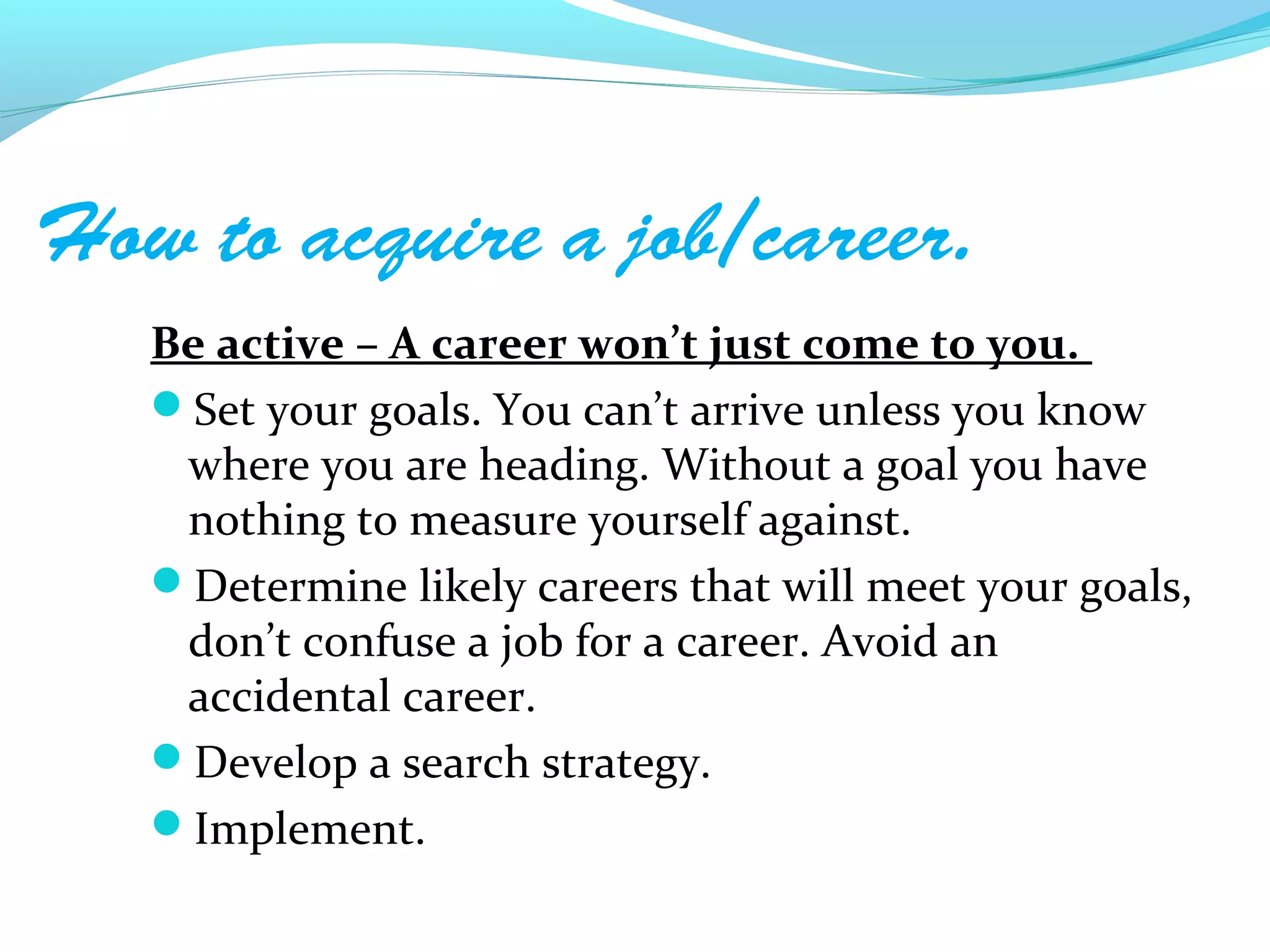 How to acquire a job/career.
   Be active – A career won’t just come to you.
   Set your goals. You can’t arrive unless you know
    where you are heading. Without a goal you have
    nothing to measure yourself against.
   Determine likely careers that will meet your goals,
    don’t confuse a job for a career. Avoid an
    accidental career.
   Develop a search strategy.
   Implement.
 
