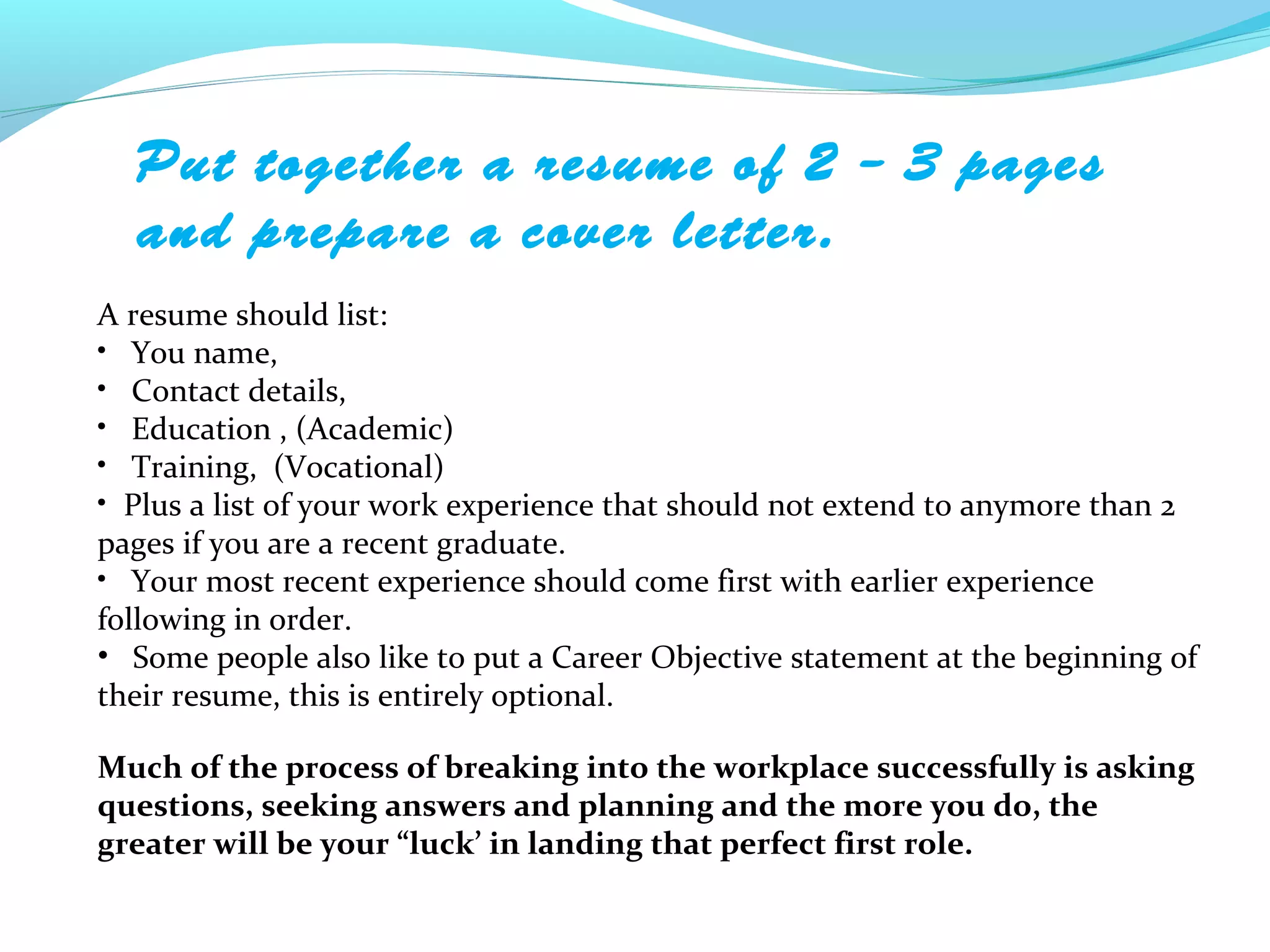 Put together a resume of 2 – 3 pages
  and prepare a cover letter.
A resume should list:
• You name,
• Contact details,
• Education , (Academic)
• Training, (Vocational)
• Plus a list of your work experience that should not extend to anymore than 2
pages if you are a recent graduate.
• Your most recent experience should come first with earlier experience
following in order.
• Some people also like to put a Career Objective statement at the beginning of
their resume, this is entirely optional.

Much of the process of breaking into the workplace successfully is asking
questions, seeking answers and planning and the more you do, the
greater will be your “luck’ in landing that perfect first role.
 