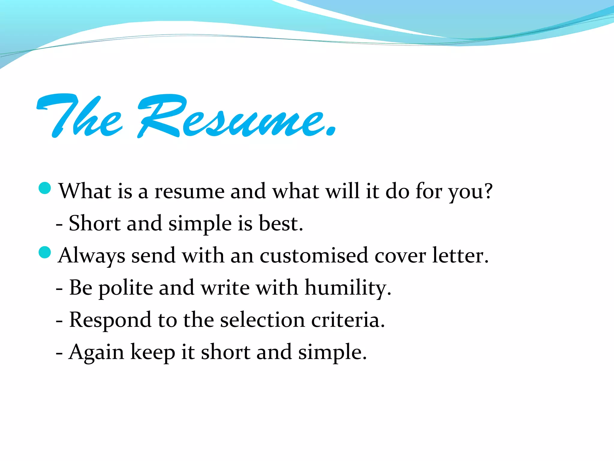 The Resume.
What is a resume and what will it do for you?
 - Short and simple is best.
Always send with an customised cover letter.
 - Be polite and write with humility.
 - Respond to the selection criteria.
 - Again keep it short and simple.
 