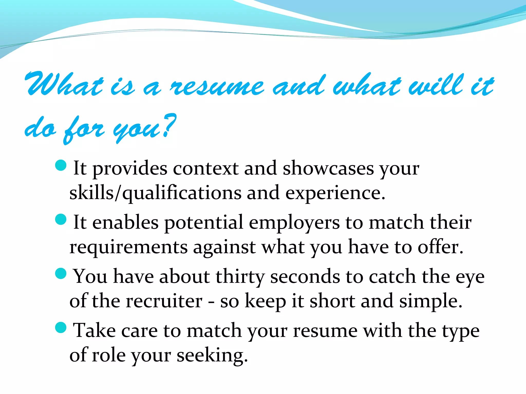 What is a resume and what will it
do for you?
  It provides context and showcases your
   skills/qualifications and experience.
  It enables potential employers to match their
   requirements against what you have to offer.
  You have about thirty seconds to catch the eye
   of the recruiter - so keep it short and simple.
  Take care to match your resume with the type
   of role your seeking.
 