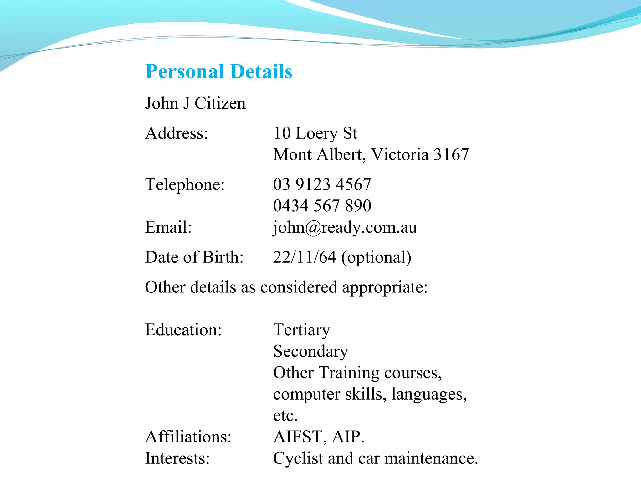Personal Details
John J Citizen
Address:          10 Loery St
                  Mont Albert, Victoria 3167
Telephone:        03 9123 4567
                  0434 567 890
Email:            john@ready.com.au
Date of Birth:    22/11/64 (optional)
Other details as considered appropriate:

Education:        Tertiary
                  Secondary
                  Other Training courses,
                  computer skills, languages,
                  etc.
Affiliations:     AIFST, AIP.
Interests:        Cyclist and car maintenance.
 