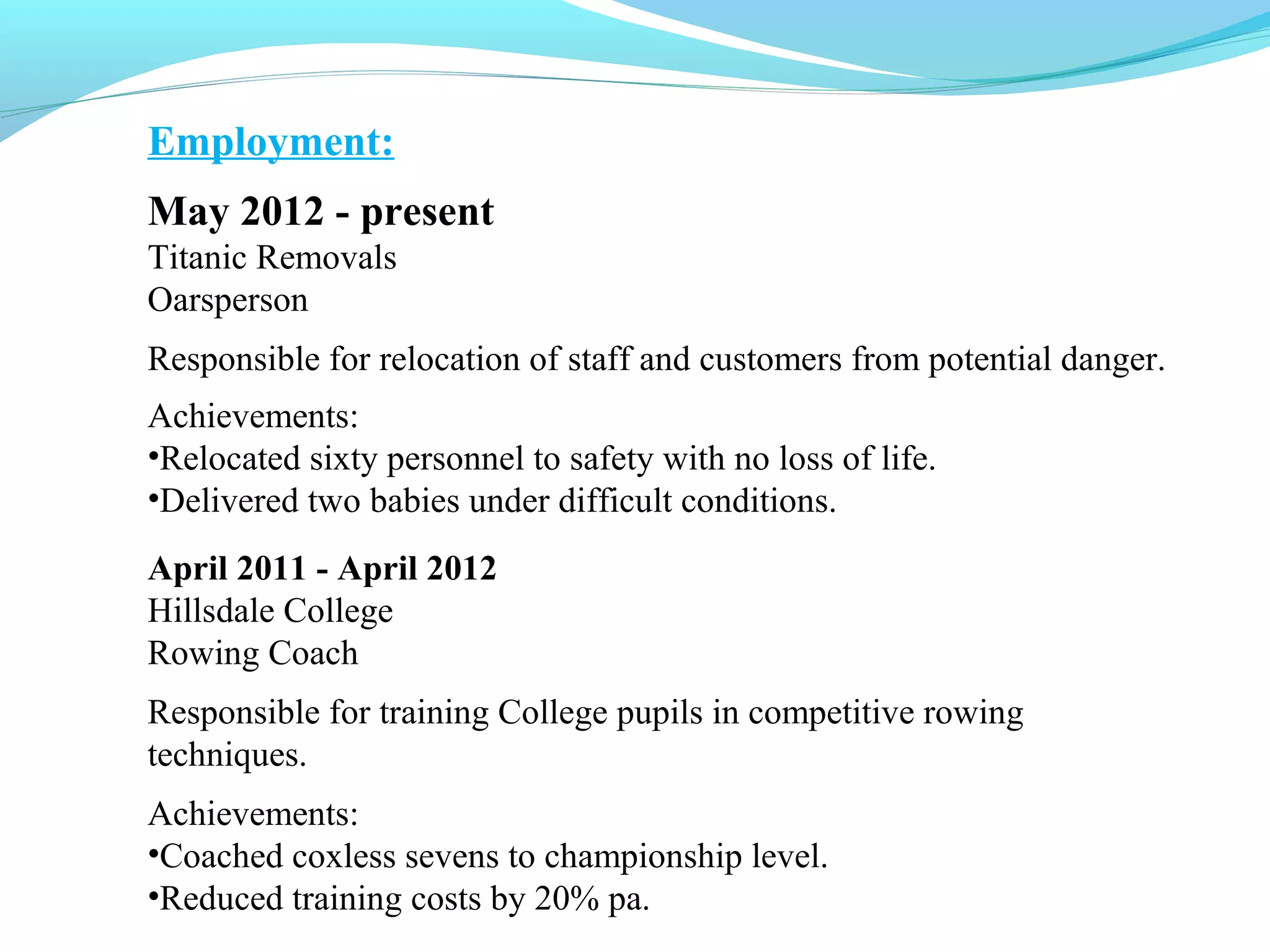 Employment:
May 2012 - present
Titanic Removals
Oarsperson
Responsible for relocation of staff and customers from potential danger.
Achievements:
•Relocated sixty personnel to safety with no loss of life.
•Delivered two babies under difficult conditions.
April 2011 - April 2012
Hillsdale College
Rowing Coach
Responsible for training College pupils in competitive rowing
techniques.
Achievements:
•Coached coxless sevens to championship level.
•Reduced training costs by 20% pa.
 