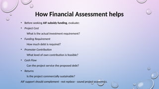 How Financial Assessment helps
• Before seeking AIF subsidy funding, evaluate:
• Project Cost
What is the actual investment requirement?
• Funding Requirement
How much debt is required?
• Promoter Contribution
What level of own contribution is feasible?
• Cash Flow
Can the project service the proposed debt?
• Returns
Is the project commercially sustainable?
AIF support should complement - not replace - sound project economics.
 