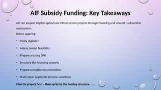 AIF Subsidy Funding: Key Takeaways
AIF can support eligible agricultural infrastructure projects through financing and interest - subvention
mechanisms.
Before applying:
• Verify eligibility
• Assess project feasibility
• Prepare a strong DPR
• Structure the financing properly
• Prepare complete documentation
• Understand applicable scheme conditions
Plan the project first. - Then optimize the funding structure.
 