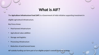 What is AIF?
The Agriculture Infrastructure Fund (AIF) is a Government of India initiative supporting investment in
eligible agricultural infrastructure.
Key Focus Areas:
• Post-harvest infrastructure
• Agricultural value addition
• Storage and logistics
• Processing infrastructure
• Reduction of post-harvest losses
AIF subsidy funding can form part of an eligible project's overall financing strategy.
 