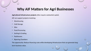 Why AIF Matters for Agri Businesses
Agricultural infrastructure projects often require substantial capital.
AIF can support projects involving:
• Warehousing
• Cold Storage
• Silos
• Food Processing
• Sorting & Grading
• Packhouses
• Ripening Chambers
The opportunity: Reduce financing costs while developing infrastructure that can generate long-
term business value.
 