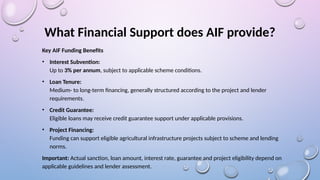 What Financial Support does AIF provide?
Key AIF Funding Benefits
• Interest Subvention:
Up to 3% per annum, subject to applicable scheme conditions.
• Loan Tenure:
Medium- to long-term financing, generally structured according to the project and lender
requirements.
• Credit Guarantee:
Eligible loans may receive credit guarantee support under applicable provisions.
• Project Financing:
Funding can support eligible agricultural infrastructure projects subject to scheme and lending
norms.
Important: Actual sanction, loan amount, interest rate, guarantee and project eligibility depend on
applicable guidelines and lender assessment.
 