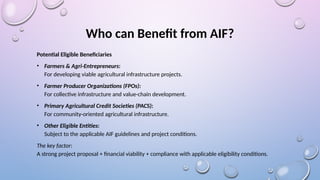 Who can Benefit from AIF?
Potential Eligible Beneficiaries
• Farmers & Agri-Entrepreneurs:
For developing viable agricultural infrastructure projects.
• Farmer Producer Organizations (FPOs):
For collective infrastructure and value-chain development.
• Primary Agricultural Credit Societies (PACS):
For community-oriented agricultural infrastructure.
• Other Eligible Entities:
Subject to the applicable AIF guidelines and project conditions.
The key factor:
A strong project proposal + financial viability + compliance with applicable eligibility conditions.
 