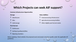 Which Projects can seek AIF support?
Common Infrastructure Opportunities
Storage
 Warehouses
 Silos
 Cold storage
Post-Harvest
 Packhouses
 Sorting & grading facilities
 Ripening chambers
Value Addition
 Food processing infrastructure
 Agricultural processing facilities
 Other eligible post-harvest assets
Before applying: Check whether the proposed asset and project structure qualify under the applicable AIF
guidelines.
 