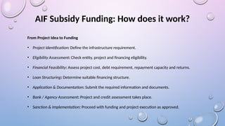 AIF Subsidy Funding: How does it work?
From Project Idea to Funding
• Project Identification: Define the infrastructure requirement.
• Eligibility Assessment: Check entity, project and financing eligibility.
• Financial Feasibility: Assess project cost, debt requirement, repayment capacity and returns.
• Loan Structuring: Determine suitable financing structure.
• Application & Documentation: Submit the required information and documents.
• Bank / Agency Assessment: Project and credit assessment takes place.
• Sanction & Implementation: Proceed with funding and project execution as approved.
 