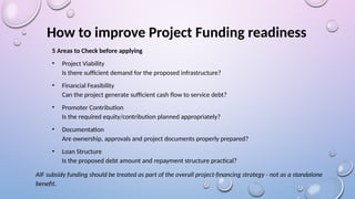 How to improve Project Funding readiness
5 Areas to Check before applying
• Project Viability
Is there sufficient demand for the proposed infrastructure?
• Financial Feasibility
Can the project generate sufficient cash flow to service debt?
• Promoter Contribution
Is the required equity/contribution planned appropriately?
• Documentation
Are ownership, approvals and project documents properly prepared?
• Loan Structure
Is the proposed debt amount and repayment structure practical?
AIF subsidy funding should be treated as part of the overall project-financing strategy - not as a standalone
benefit.
 