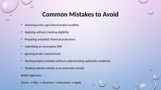 Common Mistakes to Avoid
• Assuming every agricultural project qualifies
• Applying without checking eligibility
• Preparing unrealistic financial projections
• Submitting an incomplete DPR
• Ignoring lender requirements
• Starting project activities without understanding applicable conditions
• Treating interest subsidy as an automatic benefit
Better approach:
Assess → Plan → Structure → Document → Apply
 